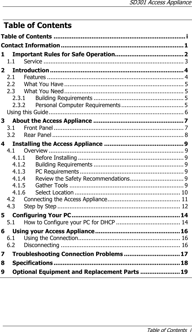 SD301 Access Appliance Table of Contents  i Table of Contents Table of Contents ......................................................................... i Contact Information ....................................................................1 1 Important Rules for Safe Operation...................................... 2 1.1 Service ................................................................................. 3 2 Introduction ..........................................................................4 2.1 Features ............................................................................... 4 2.2 What You Have ..................................................................... 5 2.3 What You Need..................................................................... 5 2.3.1 Building Requirements .................................................... 5 2.3.2 Personal Computer Requirements .................................... 5 Using this Guide.............................................................................. 6 3 About the Access Appliance ..................................................7 3.1 Front Panel ........................................................................... 7 3.2 Rear Panel ............................................................................ 8 4 Installing the Access Appliance ............................................9 4.1 Overview .............................................................................. 9 4.1.1 Before Installing ............................................................. 9 4.1.2 Building Requirements .................................................... 9 4.1.3 PC Requirements ............................................................ 9 4.1.4 Review the Safety Recommendations............................... 9 4.1.5 Gather Tools .................................................................. 9 4.1.6 Select Location ............................................................. 10 4.2 Connecting the Access Appliance.......................................... 11 4.3 Step by Step ....................................................................... 12 5 Configuring Your PC............................................................14 5.1 How to Configure your PC for DHCP ..................................... 14 6 Using your Access Appliance...............................................16 6.1 Using the Connection........................................................... 16 6.2 Disconnecting ..................................................................... 16 7 Troubleshooting Connection Problems ...............................17 8 Specifications ......................................................................18 9 Optional Equipment and Replacement Parts ......................19 