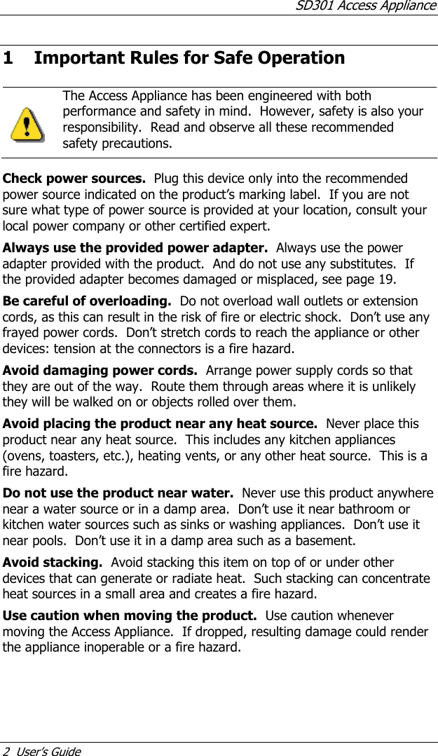SD301 Access Appliance 2  User’s Guide 1 Important Rules for Safe Operation    The Access Appliance has been engineered with both performance and safety in mind.  However, safety is also your responsibility.  Read and observe all these recommended safety precautions.    Check power sources.  Plug this device only into the recommended power source indicated on the product’s marking label.  If you are not sure what type of power source is provided at your location, consult your local power company or other certified expert. Always use the provided power adapter.  Always use the power adapter provided with the product.  And do not use any substitutes.  If the provided adapter becomes damaged or misplaced, see page 19. Be careful of overloading.  Do not overload wall outlets or extension cords, as this can result in the risk of fire or electric shock.  Don’t use any frayed power cords.  Don’t stretch cords to reach the appliance or other devices: tension at the connectors is a fire hazard. Avoid damaging power cords.  Arrange power supply cords so that they are out of the way.  Route them through areas where it is unlikely they will be walked on or objects rolled over them. Avoid placing the product near any heat source.  Never place this product near any heat source.  This includes any kitchen appliances (ovens, toasters, etc.), heating vents, or any other heat source.  This is a fire hazard. Do not use the product near water.  Never use this product anywhere near a water source or in a damp area.  Don’t use it near bathroom or kitchen water sources such as sinks or washing appliances.  Don’t use it near pools.  Don’t use it in a damp area such as a basement. Avoid stacking.  Avoid stacking this item on top of or under other devices that can generate or radiate heat.  Such stacking can concentrate heat sources in a small area and creates a fire hazard. Use caution when moving the product.  Use caution whenever moving the Access Appliance.  If dropped, resulting damage could render the appliance inoperable or a fire hazard. 