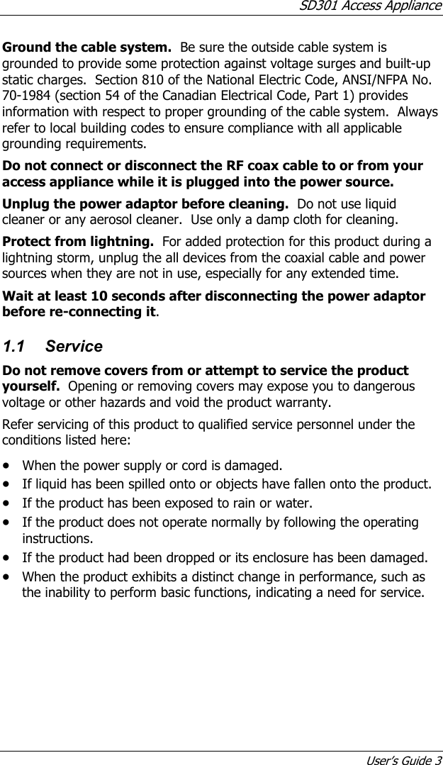 SD301 Access Appliance User’s Guide 3 Ground the cable system.  Be sure the outside cable system is grounded to provide some protection against voltage surges and built-up static charges.  Section 810 of the National Electric Code, ANSI/NFPA No. 70-1984 (section 54 of the Canadian Electrical Code, Part 1) provides information with respect to proper grounding of the cable system.  Always refer to local building codes to ensure compliance with all applicable grounding requirements. Do not connect or disconnect the RF coax cable to or from your access appliance while it is plugged into the power source. Unplug the power adaptor before cleaning.  Do not use liquid cleaner or any aerosol cleaner.  Use only a damp cloth for cleaning. Protect from lightning.  For added protection for this product during a lightning storm, unplug the all devices from the coaxial cable and power sources when they are not in use, especially for any extended time. Wait at least 10 seconds after disconnecting the power adaptor before re-connecting it. 1.1 Service Do not remove covers from or attempt to service the product yourself.  Opening or removing covers may expose you to dangerous voltage or other hazards and void the product warranty.   Refer servicing of this product to qualified service personnel under the conditions listed here: • When the power supply or cord is damaged. • If liquid has been spilled onto or objects have fallen onto the product. • If the product has been exposed to rain or water. • If the product does not operate normally by following the operating instructions. • If the product had been dropped or its enclosure has been damaged. • When the product exhibits a distinct change in performance, such as the inability to perform basic functions, indicating a need for service. 