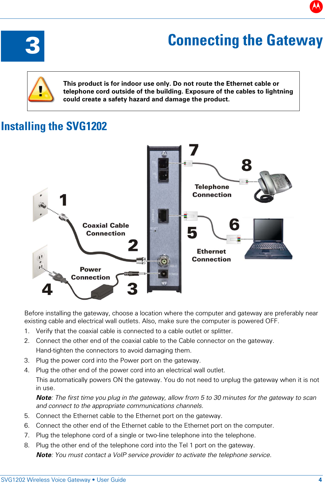 B   SVG1202 Wireless Voice Gateway • User Guide 4  3 Connecting the Gateway   This product is for indoor use only. Do not route the Ethernet cable or telephone cord outside of the building. Exposure of the cables to lightning could create a safety hazard and damage the product. Installing the SVG1202  Before installing the gateway, choose a location where the computer and gateway are preferably near existing cable and electrical wall outlets. Also, make sure the computer is powered OFF. 1. Verify that the coaxial cable is connected to a cable outlet or splitter. 2. Connect the other end of the coaxial cable to the Cable connector on the gateway.  Hand-tighten the connectors to avoid damaging them. 3. Plug the power cord into the Power port on the gateway. 4. Plug the other end of the power cord into an electrical wall outlet.  This automatically powers ON the gateway. You do not need to unplug the gateway when it is not in use.  Note: The first time you plug in the gateway, allow from 5 to 30 minutes for the gateway to scan and connect to the appropriate communications channels. 5. Connect the Ethernet cable to the Ethernet port on the gateway. 6. Connect the other end of the Ethernet cable to the Ethernet port on the computer. 7. Plug the telephone cord of a single or two-line telephone into the telephone. 8. Plug the other end of the telephone cord into the Tel 1 port on the gateway. Note: You must contact a VoIP service provider to activate the telephone service. 