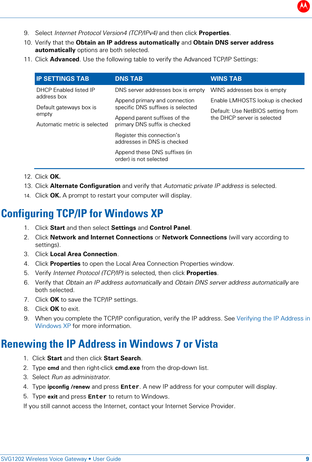 B   SVG1202 Wireless Voice Gateway • User Guide 9  9. Select Internet Protocol Version4 (TCP/IPv4) and then click Properties.  10. Verify that the Obtain an IP address automatically and Obtain DNS server address automatically options are both selected. 11. Click Advanced. Use the following table to verify the Advanced TCP/IP Settings:  IP SETTINGS TAB DNS TAB WINS TAB DHCP Enabled listed IP address box Default gateways box is empty Automatic metric is selected  DNS server addresses box is empty  Append primary and connection specific DNS suffixes is selected  Append parent suffixes of the primary DNS suffix is checked  Register this connection’s addresses in DNS is checked  Append these DNS suffixes (in order) is not selected WINS addresses box is empty Enable LMHOSTS lookup is checked Default: Use NetBIOS setting from the DHCP server is selected 12. Click OK.  13. Click Alternate Configuration and verify that Automatic private IP address is selected. 14. Click OK. A prompt to restart your computer will display.  Configuring TCP/IP for Windows XP 1. Click Start and then select Settings and Control Panel. 2. Click Network and Internet Connections or Network Connections (will vary according to settings).   3. Click Local Area Connection. 4. Click Properties to open the Local Area Connection Properties window.  5. Verify Internet Protocol (TCP/IP) is selected, then click Properties. 6. Verify that Obtain an IP address automatically and Obtain DNS server address automatically are both selected. 7. Click OK to save the TCP/IP settings. 8. Click OK to exit. 9. When you complete the TCP/IP configuration, verify the IP address. See Verifying the IP Address in Windows XP for more information. Renewing the IP Address in Windows 7 or Vista 1. Click Start and then click Start Search. 2. Type cmd and then right-click cmd.exe from the drop-down list. 3. Select Run as administrator. 4. Type ipconfig /renew and press Enter. A new IP address for your computer will display. 5. Type exit and press Enter to return to Windows.  If you still cannot access the Internet, contact your Internet Service Provider. 