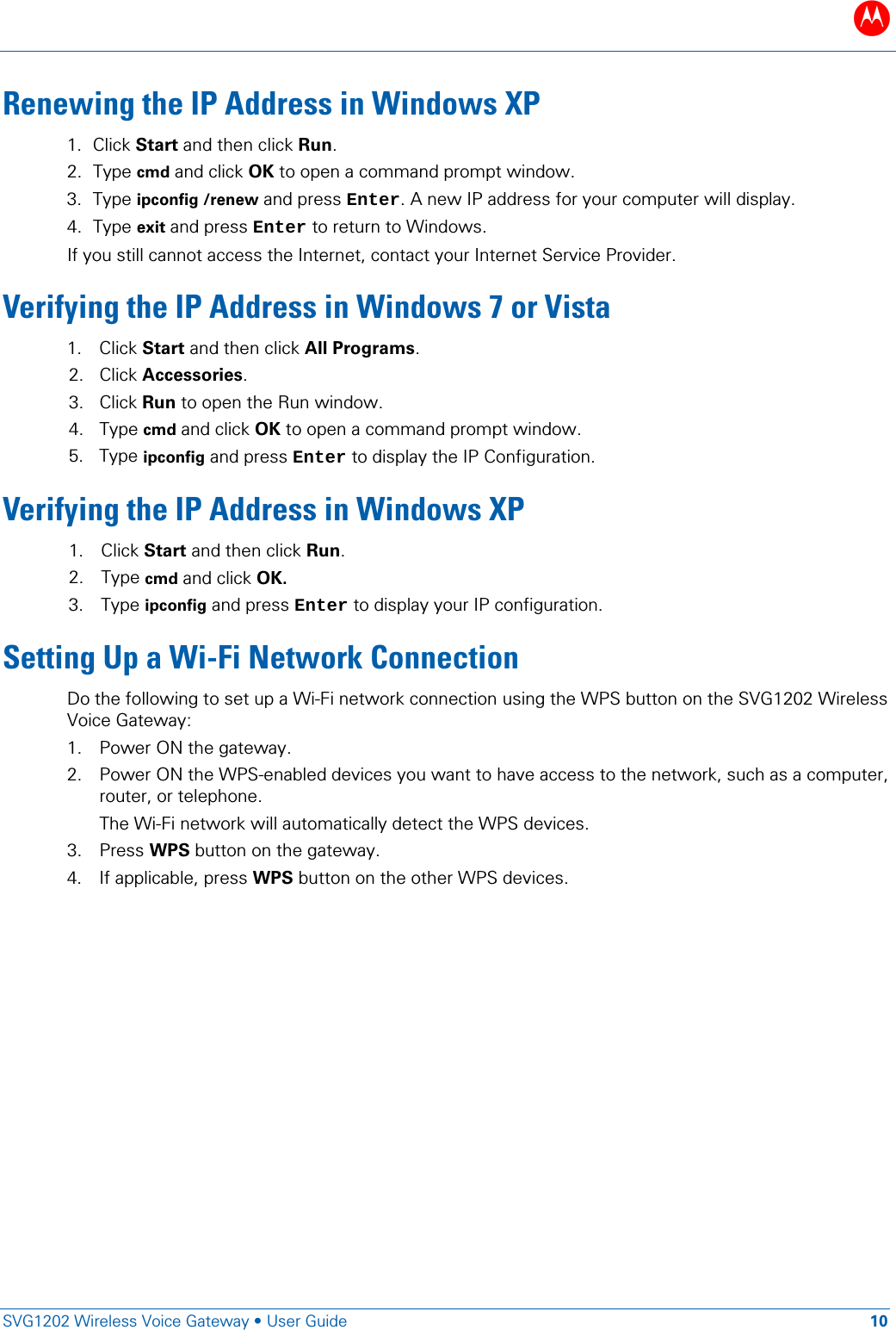 B   SVG1202 Wireless Voice Gateway • User Guide 10  Renewing the IP Address in Windows XP 1. Click Start and then click Run. 2. Type cmd and click OK to open a command prompt window. 3. Type ipconfig /renew and press Enter. A new IP address for your computer will display. 4. Type exit and press Enter to return to Windows.  If you still cannot access the Internet, contact your Internet Service Provider. Verifying the IP Address in Windows 7 or Vista 1. Click Start and then click All Programs. 2. Click Accessories. 3. Click Run to open the Run window. 4. Type cmd and click OK to open a command prompt window. 5. Type ipconfig and press Enter to display the IP Configuration. Verifying the IP Address in Windows XP 1. Click Start and then click Run.  2. Type cmd and click OK.  3. Type ipconfig and press Enter to display your IP configuration. Setting Up a Wi-Fi Network Connection Do the following to set up a Wi-Fi network connection using the WPS button on the SVG1202 Wireless Voice Gateway: 1. Power ON the gateway. 2. Power ON the WPS-enabled devices you want to have access to the network, such as a computer, router, or telephone. The Wi-Fi network will automatically detect the WPS devices.  3. Press WPS button on the gateway. 4. If applicable, press WPS button on the other WPS devices.  