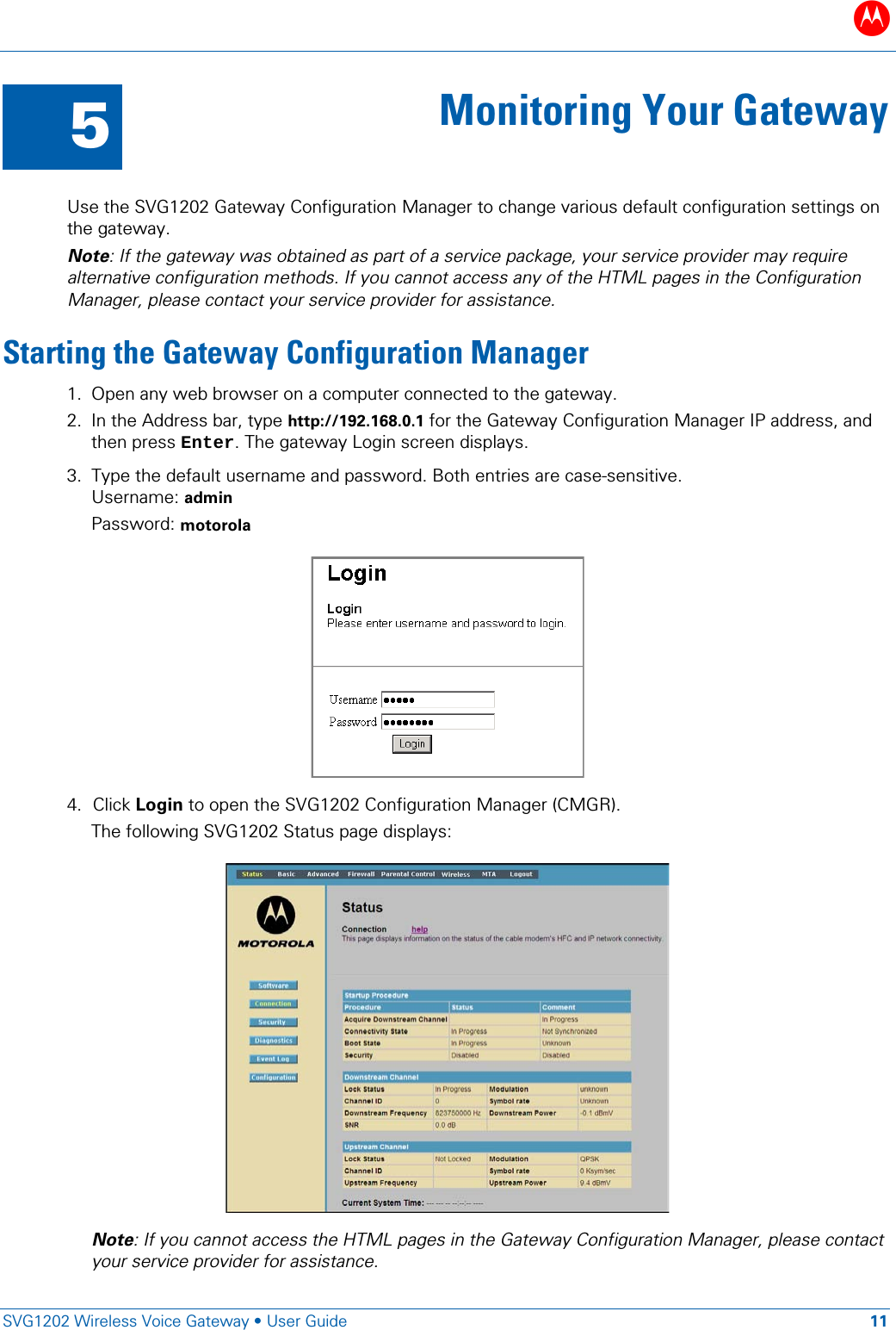 B   SVG1202 Wireless Voice Gateway • User Guide 11  5 Monitoring Your Gateway  Use the SVG1202 Gateway Configuration Manager to change various default configuration settings on the gateway. Note: If the gateway was obtained as part of a service package, your service provider may require alternative configuration methods. If you cannot access any of the HTML pages in the Configuration Manager, please contact your service provider for assistance. Starting the Gateway Configuration Manager 1. Open any web browser on a computer connected to the gateway. 2. In the Address bar, type http://192.168.0.1 for the Gateway Configuration Manager IP address, and then press Enter. The gateway Login screen displays. 3. Type the default username and password. Both entries are case-sensitive. Username: admin Password: motorola   4. Click Login to open the SVG1202 Configuration Manager (CMGR). The following SVG1202 Status page displays:  Note: If you cannot access the HTML pages in the Gateway Configuration Manager, please contact your service provider for assistance. 