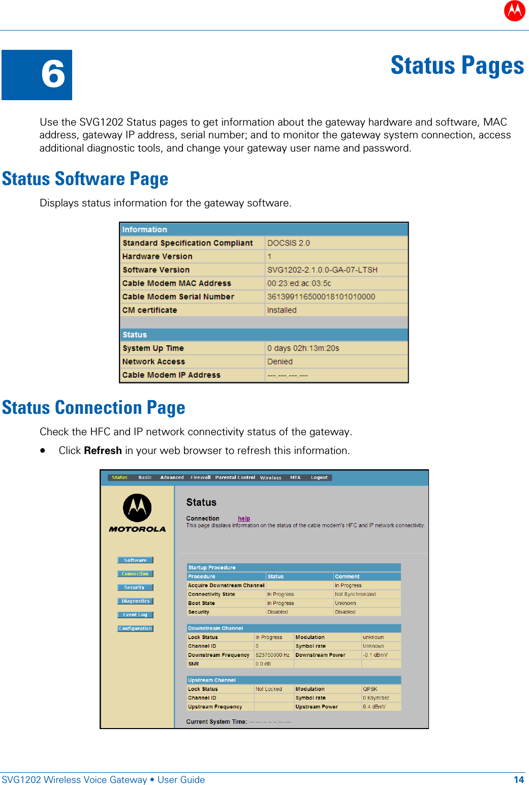 B   SVG1202 Wireless Voice Gateway • User Guide 14  6 Status Pages  Use the SVG1202 Status pages to get information about the gateway hardware and software, MAC address, gateway IP address, serial number; and to monitor the gateway system connection, access additional diagnostic tools, and change your gateway user name and password. Status Software Page Displays status information for the gateway software.  Status Connection Page Check the HFC and IP network connectivity status of the gateway.  • Click Refresh in your web browser to refresh this information.  