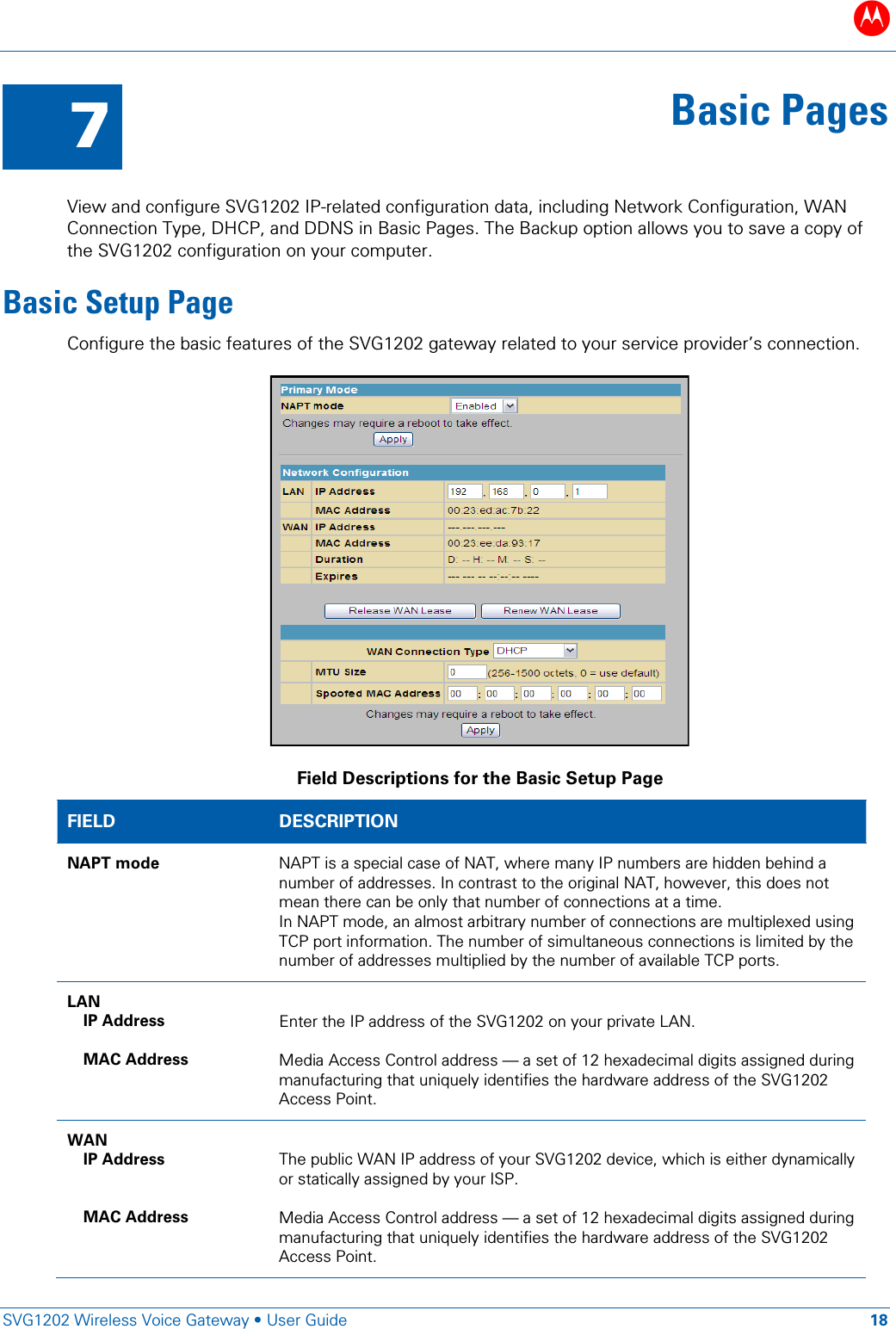 B   SVG1202 Wireless Voice Gateway • User Guide 18  7 Basic Pages  View and configure SVG1202 IP-related configuration data, including Network Configuration, WAN Connection Type, DHCP, and DDNS in Basic Pages. The Backup option allows you to save a copy of the SVG1202 configuration on your computer. Basic Setup Page Configure the basic features of the SVG1202 gateway related to your service provider’s connection.  Field Descriptions for the Basic Setup Page FIELD  DESCRIPTION NAPT mode NAPT is a special case of NAT, where many IP numbers are hidden behind a number of addresses. In contrast to the original NAT, however, this does not mean there can be only that number of connections at a time. In NAPT mode, an almost arbitrary number of connections are multiplexed using TCP port information. The number of simultaneous connections is limited by the number of addresses multiplied by the number of available TCP ports. LAN  IP Address  MAC Address  Enter the IP address of the SVG1202 on your private LAN.  Media Access Control address — a set of 12 hexadecimal digits assigned during manufacturing that uniquely identifies the hardware address of the SVG1202 Access Point. WAN IP Address   MAC Address    The public WAN IP address of your SVG1202 device, which is either dynamically or statically assigned by your ISP.  Media Access Control address — a set of 12 hexadecimal digits assigned during manufacturing that uniquely identifies the hardware address of the SVG1202 Access Point. 