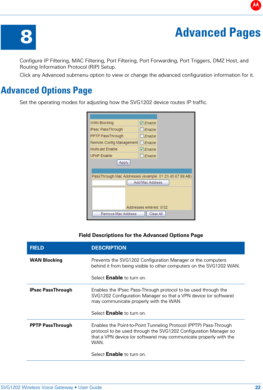 B   SVG1202 Wireless Voice Gateway • User Guide 22  8 Advanced Pages  Configure IP Filtering, MAC Filtering, Port Filtering, Port Forwarding, Port Triggers, DMZ Host, and Routing Information Protocol (RIP) Setup.  Click any Advanced submenu option to view or change the advanced configuration information for it. Advanced Options Page Set the operating modes for adjusting how the SVG1202 device routes IP traffic.   Field Descriptions for the Advanced Options Page FIELD  DESCRIPTION WAN Blocking Prevents the SVG1202 Configuration Manager or the computers behind it from being visible to other computers on the SVG1202 WAN.  Select Enable to turn on. IPsec PassThrough Enables the IPsec Pass-Through protocol to be used through the SVG1202 Configuration Manager so that a VPN device (or software) may communicate properly with the WAN.  Select Enable to turn on. PPTP PassThrough Enables the Point-to-Point Tunneling Protocol (PPTP) Pass-Through protocol to be used through the SVG1202 Configuration Manager so that a VPN device (or software) may communicate properly with the WAN.  Select Enable to turn on. 