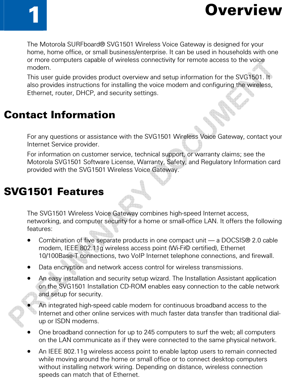  1 • Overview 8 This document is uncontrolled pending incorporation in a Motorola CMS  1  Overview The Motorola SURFboard® SVG1501 Wireless Voice Gateway is designed for your home, home office, or small business/enterprise. It can be used in households with one or more computers capable of wireless connectivity for remote access to the voice modem. This user guide provides product overview and setup information for the SVG1501. It also provides instructions for installing the voice modem and configuring the wireless, Ethernet, router, DHCP, and security settings. Contact Information For any questions or assistance with the SVG1501 Wireless Voice Gateway, contact your Internet Service provider. For information on customer service, technical support, or warranty claims; see the Motorola SVG1501 Software License, Warranty, Safety, and Regulatory Information card provided with the SVG1501 Wireless Voice Gateway. SVG1501 Features The SVG1501 Wireless Voice Gateway combines high-speed Internet access, networking, and computer security for a home or small-office LAN. It offers the following features: • Combination of five separate products in one compact unit — a DOCSIS® 2.0 cable modem, IEEE 802.11g wireless access point (Wi-Fi© certified), Ethernet 10/100Base-T connections, two VoIP Internet telephone connections, and firewall. • Data encryption and network access control for wireless transmissions. • An easy installation and security setup wizard. The Installation Assistant application on the SVG1501 Installation CD-ROM enables easy connection to the cable network and setup for security. • An integrated high-speed cable modem for continuous broadband access to the Internet and other online services with much faster data transfer than traditional dial-up or ISDN modems. • One broadband connection for up to 245 computers to surf the web; all computers on the LAN communicate as if they were connected to the same physical network. • An IEEE 802.11g wireless access point to enable laptop users to remain connected while moving around the home or small office or to connect desktop computers without installing network wiring. Depending on distance, wireless connection speeds can match that of Ethernet. 