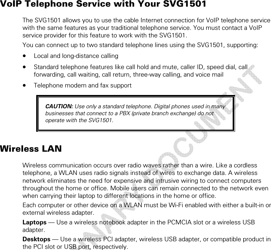  1 • Overview 10 This document is uncontrolled pending incorporation in a Motorola CMS VoIP Telephone Service with Your SVG1501 The SVG1501 allows you to use the cable Internet connection for VoIP telephone service with the same features as your traditional telephone service. You must contact a VoIP service provider for this feature to work with the SVG1501. You can connect up to two standard telephone lines using the SVG1501, supporting: • Local and long-distance calling • Standard telephone features like call hold and mute, caller ID, speed dial, call forwarding, call waiting, call return, three-way calling, and voice mail • Telephone modem and fax support CAUTION: Use only a standard telephone. Digital phones used in many businesses that connect to a PBX (private branch exchange) do not operate with the SVG1501. Wireless LAN Wireless communication occurs over radio waves rather than a wire. Like a cordless telephone, a WLAN uses radio signals instead of wires to exchange data. A wireless network eliminates the need for expensive and intrusive wiring to connect computers throughout the home or office. Mobile users can remain connected to the network even when carrying their laptop to different locations in the home or office. Each computer or other device on a WLAN must be Wi-Fi enabled with either a built-in or external wireless adapter. Laptops — Use a wireless notebook adapter in the PCMCIA slot or a wireless USB adapter. Desktops — Use a wireless PCI adapter, wireless USB adapter, or compatible product in the PCI slot or USB port, respectively. 