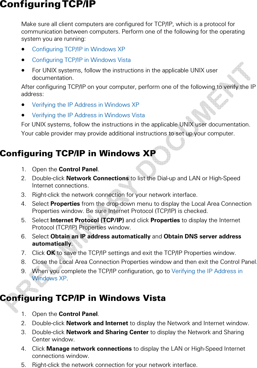  2 • Getting Started  20 This document is uncontrolled pending incorporation in a Motorola CMS Configuring TCP/IP Make sure all client computers are configured for TCP/IP, which is a protocol for communication between computers. Perform one of the following for the operating system you are running:  • Configuring TCP/IP in Windows XP  • Configuring TCP/IP in Windows Vista  • For UNIX systems, follow the instructions in the applicable UNIX user documentation. After configuring TCP/IP on your computer, perform one of the following to verify the IP address: • Verifying the IP Address in Windows XP  • Verifying the IP Address in Windows Vista  For UNIX systems, follow the instructions in the applicable UNIX user documentation. Your cable provider may provide additional instructions to set up your computer. Configuring TCP/IP in Windows XP 1. Open the Control Panel. 2. Double-click Network Connections to list the Dial-up and LAN or High-Speed Internet connections. 3. Right-click the network connection for your network interface. 4. Select Properties from the drop-down menu to display the Local Area Connection Properties window. Be sure Internet Protocol (TCP/IP) is checked. 5. Select Internet Protocol (TCP/IP) and click Properties to display the Internet Protocol (TCP/IP) Properties window. 6. Select Obtain an IP address automatically and Obtain DNS server address automatically. 7. Click OK to save the TCP/IP settings and exit the TCP/IP Properties window. 8. Close the Local Area Connection Properties window and then exit the Control Panel. 9. When you complete the TCP/IP configuration, go to Verifying the IP Address in Windows XP. Configuring TCP/IP in Windows Vista 1. Open the Control Panel. 2. Double-click Network and Internet to display the Network and Internet window. 3. Double-click Network and Sharing Center to display the Network and Sharing Center window. 4. Click Manage network connections to display the LAN or High-Speed Internet connections window. 5. Right-click the network connection for your network interface. 