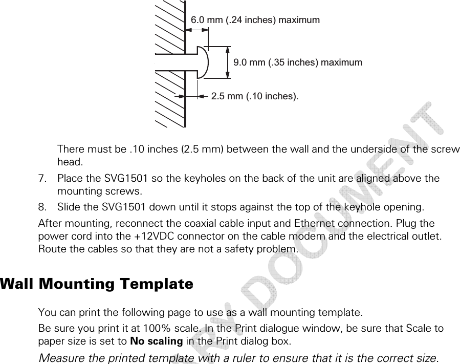  2 • Getting Started  23 This document is uncontrolled pending incorporation in a Motorola CMS  6.0 mm (.24 inches) maximum9.0 mm (.35 inches) maximum2.5 mm (.10 inches).  There must be .10 inches (2.5 mm) between the wall and the underside of the screw head. 7. Place the SVG1501 so the keyholes on the back of the unit are aligned above the mounting screws. 8. Slide the SVG1501 down until it stops against the top of the keyhole opening. After mounting, reconnect the coaxial cable input and Ethernet connection. Plug the power cord into the +12VDC connector on the cable modem and the electrical outlet. Route the cables so that they are not a safety problem. Wall Mounting Template You can print the following page to use as a wall mounting template. Be sure you print it at 100% scale. In the Print dialogue window, be sure that Scale to paper size is set to No scaling in the Print dialog box. Measure the printed template with a ruler to ensure that it is the correct size.  