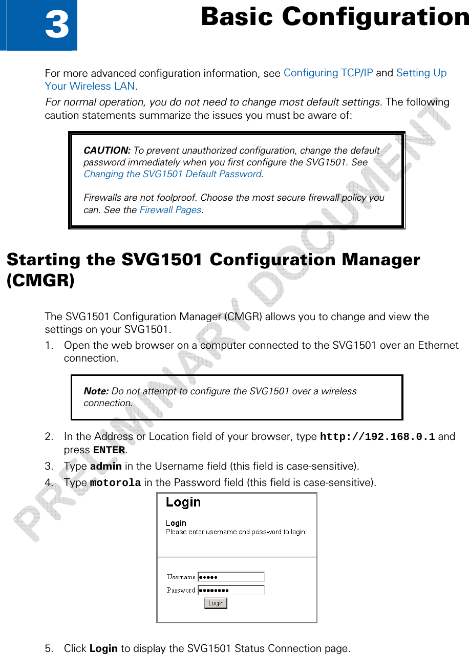   3  Basic Configuration For more advanced configuration information, see Configuring TCP/IP and Setting Up Your Wireless LAN. For normal operation, you do not need to change most default settings. The following caution statements summarize the issues you must be aware of: CAUTION: To prevent unauthorized configuration, change the default password immediately when you first configure the SVG1501. See Changing the SVG1501 Default Password.  Firewalls are not foolproof. Choose the most secure firewall policy you can. See the Firewall Pages. Starting the SVG1501 Configuration Manager (CMGR) The SVG1501 Configuration Manager (CMGR) allows you to change and view the settings on your SVG1501. 1. Open the web browser on a computer connected to the SVG1501 over an Ethernet connection. Note: Do not attempt to configure the SVG1501 over a wireless connection. 2. In the Address or Location field of your browser, type http://192.168.0.1 and press ENTER. 3. Type admin in the Username field (this field is case-sensitive). 4. Type motorola in the Password field (this field is case-sensitive).   5. Click Login to display the SVG1501 Status Connection page. 3 • Basic Configuration  25 This document is uncontrolled pending incorporation in a Motorola CMS 