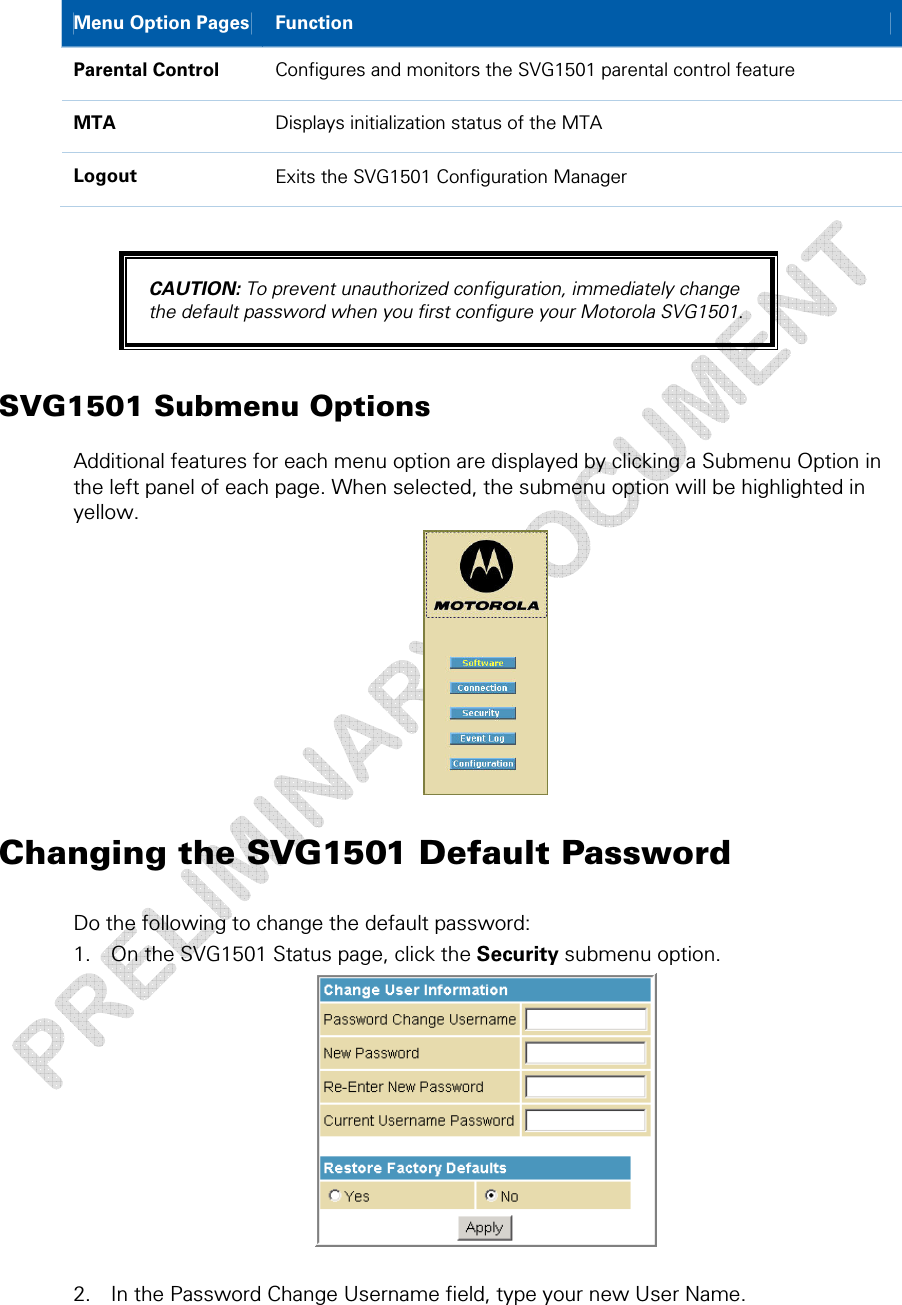  Menu Option Pages  Function Parental Control  Configures and monitors the SVG1501 parental control feature MTA  Displays initialization status of the MTA Logout  Exits the SVG1501 Configuration Manager  CAUTION: To prevent unauthorized configuration, immediately change the default password when you first configure your Motorola SVG1501. SVG1501 Submenu Options Additional features for each menu option are displayed by clicking a Submenu Option in the left panel of each page. When selected, the submenu option will be highlighted in yellow.  Changing the SVG1501 Default Password Do the following to change the default password: 1. On the SVG1501 Status page, click the Security submenu option.   2. In the Password Change Username field, type your new User Name. 3 • Basic Configuration  27 This document is uncontrolled pending incorporation in a Motorola CMS 