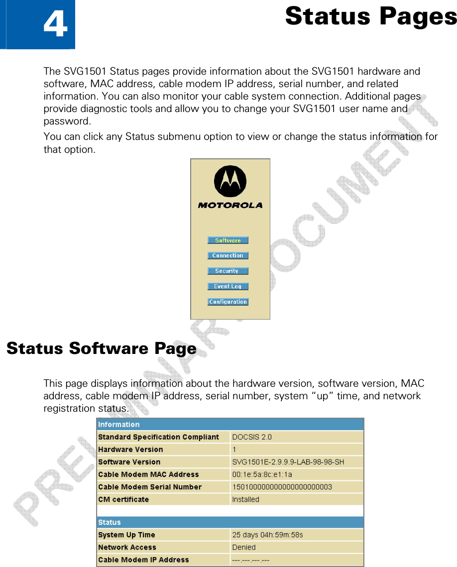   4  Status Pages The SVG1501 Status pages provide information about the SVG1501 hardware and software, MAC address, cable modem IP address, serial number, and related information. You can also monitor your cable system connection. Additional pages provide diagnostic tools and allow you to change your SVG1501 user name and password. You can click any Status submenu option to view or change the status information for that option.  Status Software Page This page displays information about the hardware version, software version, MAC address, cable modem IP address, serial number, system “up” time, and network registration status.   4 • Status Pages  29 This document is uncontrolled pending incorporation in a Motorola CMS 