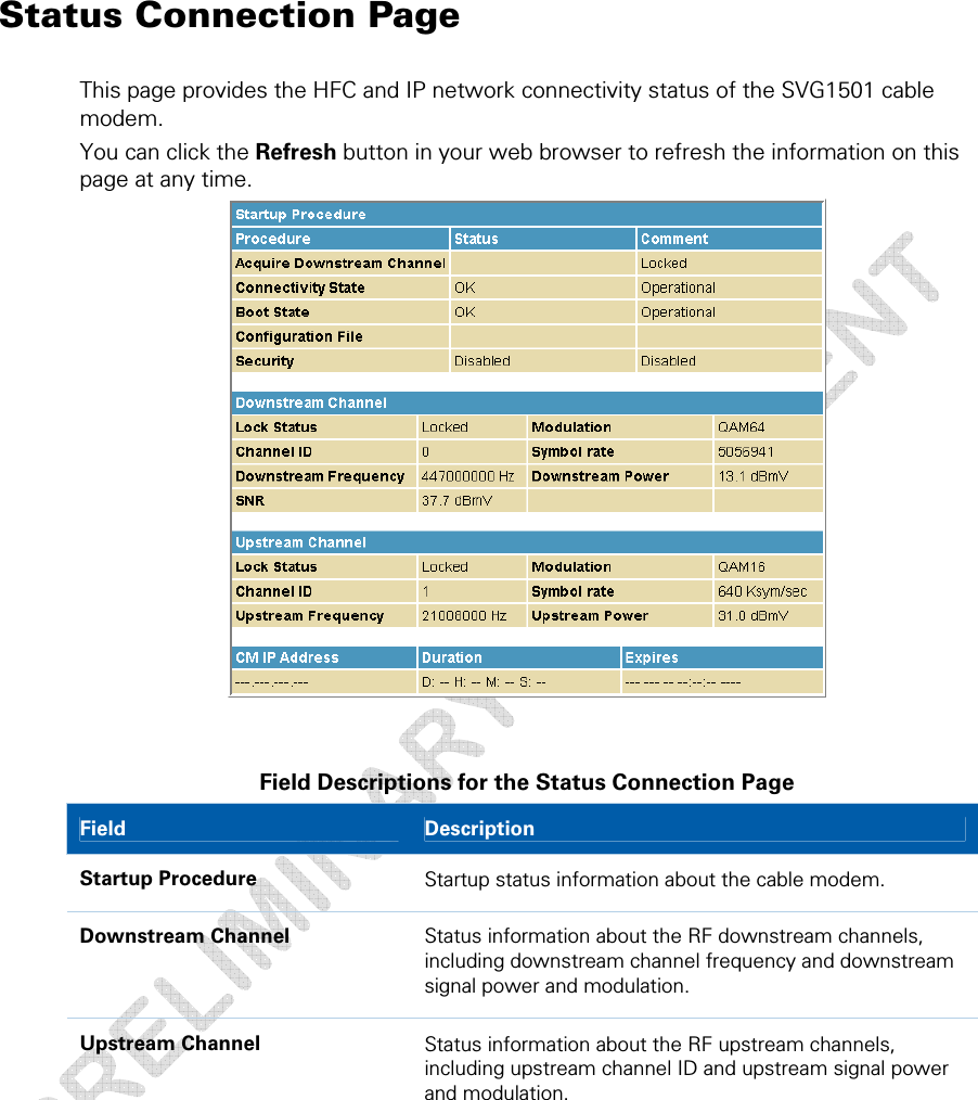  4 • Status Pages  30 This document is uncontrolled pending incorporation in a Motorola CMS Status Connection Page This page provides the HFC and IP network connectivity status of the SVG1501 cable modem. You can click the Refresh button in your web browser to refresh the information on this page at any time.   Field Descriptions for the Status Connection Page Field  Description Startup Procedure  Startup status information about the cable modem. Downstream Channel  Status information about the RF downstream channels, including downstream channel frequency and downstream signal power and modulation. Upstream Channel  Status information about the RF upstream channels, including upstream channel ID and upstream signal power and modulation. 