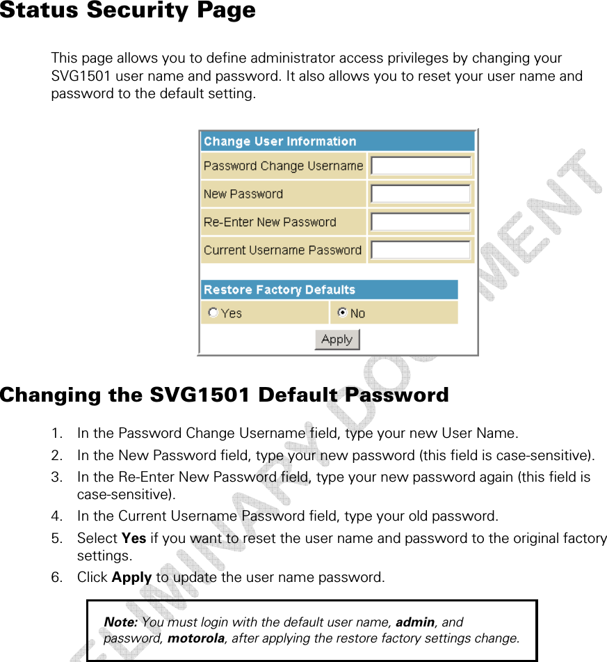 Status Security Page This page allows you to define administrator access privileges by changing your SVG1501 user name and password. It also allows you to reset your user name and password to the default setting.   Changing the SVG1501 Default Password 1. In the Password Change Username field, type your new User Name.  2. In the New Password field, type your new password (this field is case-sensitive). 3. In the Re-Enter New Password field, type your new password again (this field is case-sensitive). 4. In the Current Username Password field, type your old password. 5. Select Yes if you want to reset the user name and password to the original factory settings. 6. Click Apply to update the user name password. Note: You must login with the default user name, admin, and password, motorola, after applying the restore factory settings change. 4 • Status Pages  31 This document is uncontrolled pending incorporation in a Motorola CMS 