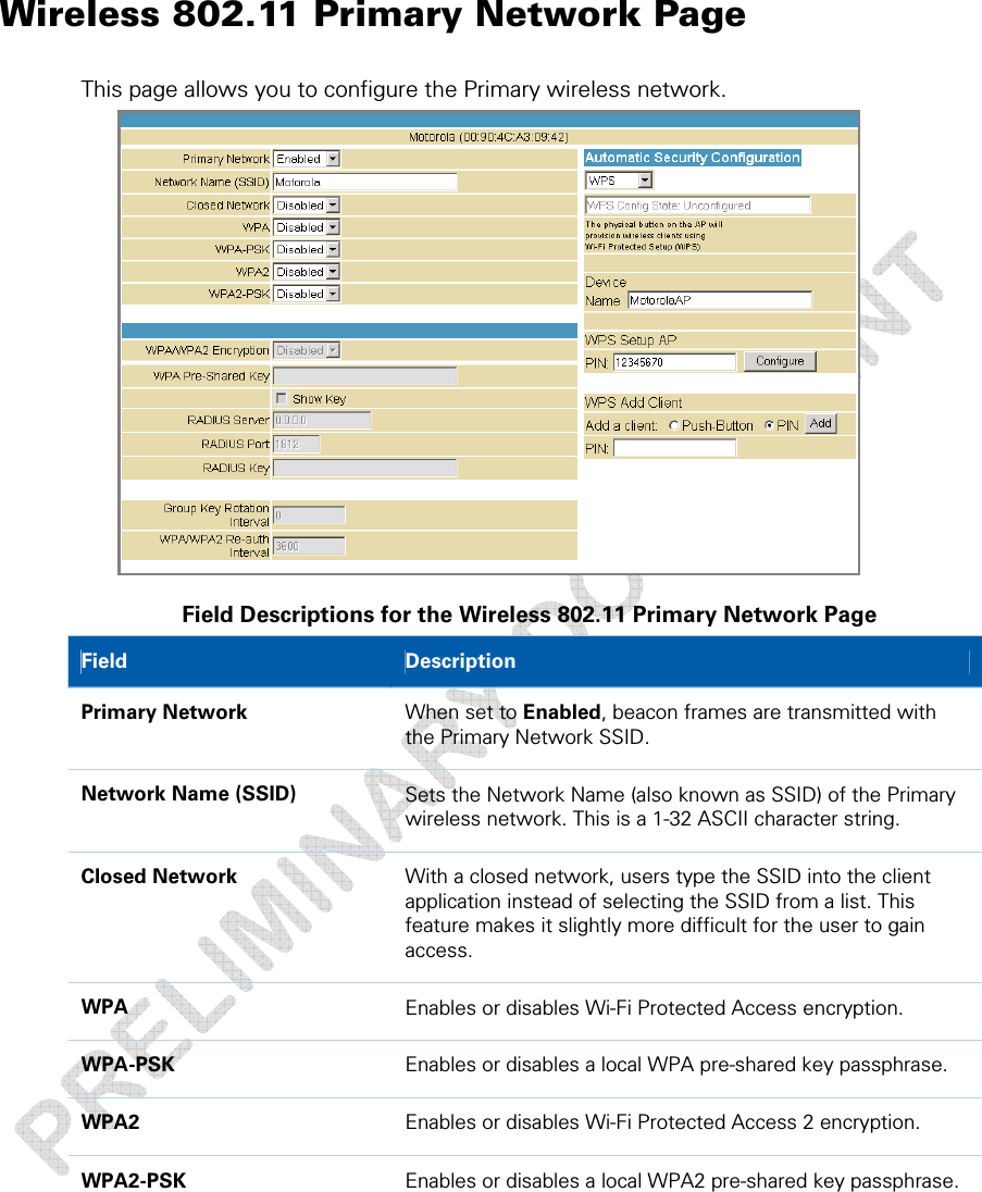  Wireless 802.11 Primary Network Page This page allows you to configure the Primary wireless network.  Field Descriptions for the Wireless 802.11 Primary Network Page Field   Description Primary Network  When set to Enabled, beacon frames are transmitted with the Primary Network SSID. Network Name (SSID)  Sets the Network Name (also known as SSID) of the Primary wireless network. This is a 1-32 ASCII character string. Closed Network  With a closed network, users type the SSID into the client application instead of selecting the SSID from a list. This feature makes it slightly more difficult for the user to gain access. WPA  Enables or disables Wi-Fi Protected Access encryption. WPA-PSK  Enables or disables a local WPA pre-shared key passphrase. WPA2  Enables or disables Wi-Fi Protected Access 2 encryption. WPA2-PSK  Enables or disables a local WPA2 pre-shared key passphrase. 5 • Wireless Pages  34 This document is uncontrolled pending incorporation in a Motorola CMS 