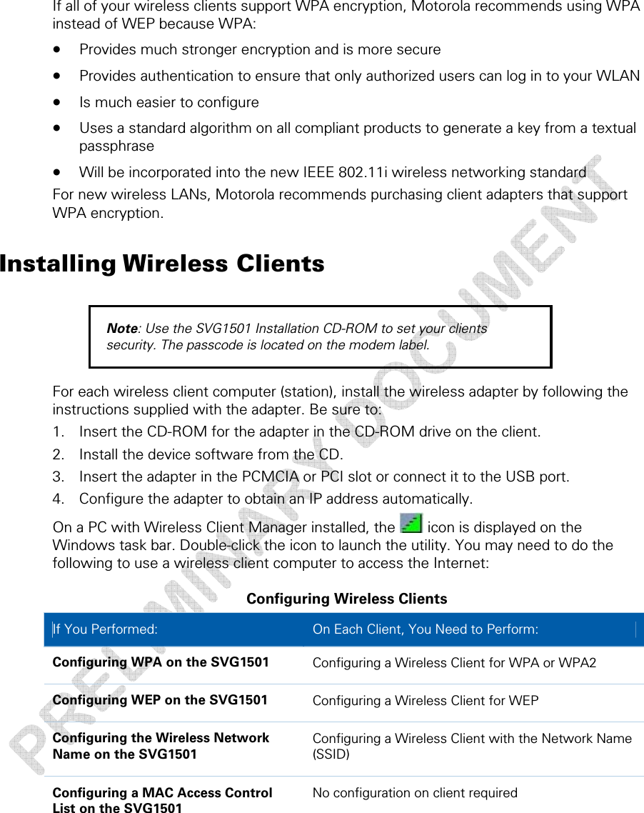  If all of your wireless clients support WPA encryption, Motorola recommends using WPA instead of WEP because WPA: • Provides much stronger encryption and is more secure • Provides authentication to ensure that only authorized users can log in to your WLAN • Is much easier to configure • Uses a standard algorithm on all compliant products to generate a key from a textual passphrase • Will be incorporated into the new IEEE 802.11i wireless networking standard For new wireless LANs, Motorola recommends purchasing client adapters that support WPA encryption. Installing Wireless Clients Note: Use the SVG1501 Installation CD-ROM to set your clients security. The passcode is located on the modem label. For each wireless client computer (station), install the wireless adapter by following the instructions supplied with the adapter. Be sure to: 1. Insert the CD-ROM for the adapter in the CD-ROM drive on the client. 2. Install the device software from the CD. 3. Insert the adapter in the PCMCIA or PCI slot or connect it to the USB port. 4. Configure the adapter to obtain an IP address automatically.  On a PC with Wireless Client Manager installed, the   icon is displayed on the Windows task bar. Double-click the icon to launch the utility. You may need to do the following to use a wireless client computer to access the Internet: Configuring Wireless Clients If You Performed:   On Each Client, You Need to Perform: Configuring WPA on the SVG1501  Configuring a Wireless Client for WPA or WPA2 Configuring WEP on the SVG1501  Configuring a Wireless Client for WEP Configuring the Wireless Network Name on the SVG1501 Configuring a Wireless Client with the Network Name (SSID) Configuring a MAC Access Control List on the SVG1501 No configuration on client required 5 • Wireless Pages  43 This document is uncontrolled pending incorporation in a Motorola CMS 