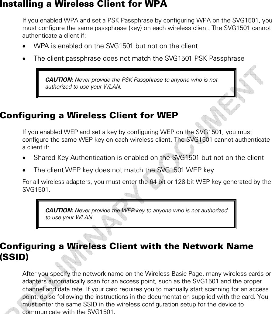  5 • Wireless Pages  44 This document is uncontrolled pending incorporation in a Motorola CMS Installing a Wireless Client for WPA If you enabled WPA and set a PSK Passphrase by configuring WPA on the SVG1501, you must configure the same passphrase (key) on each wireless client. The SVG1501 cannot authenticate a client if: • WPA is enabled on the SVG1501 but not on the client • The client passphrase does not match the SVG1501 PSK Passphrase CAUTION: Never provide the PSK Passphrase to anyone who is not authorized to use your WLAN. Configuring a Wireless Client for WEP If you enabled WEP and set a key by configuring WEP on the SVG1501, you must configure the same WEP key on each wireless client. The SVG1501 cannot authenticate a client if: • Shared Key Authentication is enabled on the SVG1501 but not on the client • The client WEP key does not match the SVG1501 WEP key For all wireless adapters, you must enter the 64-bit or 128-bit WEP key generated by the SVG1501. CAUTION: Never provide the WEP key to anyone who is not authorized to use your WLAN. Configuring a Wireless Client with the Network Name (SSID) After you specify the network name on the Wireless Basic Page, many wireless cards or adapters automatically scan for an access point, such as the SVG1501 and the proper channel and data rate. If your card requires you to manually start scanning for an access point, do so following the instructions in the documentation supplied with the card. You must enter the same SSID in the wireless configuration setup for the device to communicate with the SVG1501.  
