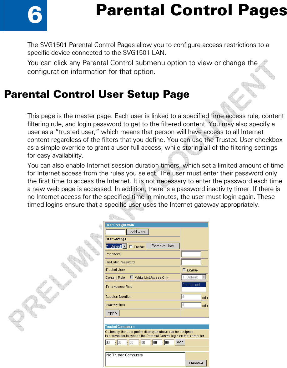   6  Parental Control Pages The SVG1501 Parental Control Pages allow you to configure access restrictions to a specific device connected to the SVG1501 LAN. You can click any Parental Control submenu option to view or change the configuration information for that option. Parental Control User Setup Page This page is the master page. Each user is linked to a specified time access rule, content filtering rule, and login password to get to the filtered content. You may also specify a user as a “trusted user,” which means that person will have access to all Internet content regardless of the filters that you define. You can use the Trusted User checkbox as a simple override to grant a user full access, while storing all of the filtering settings for easy availability. You can also enable Internet session duration timers, which set a limited amount of time for Internet access from the rules you select. The user must enter their password only the first time to access the Internet. It is not necessary to enter the password each time a new web page is accessed. In addition, there is a password inactivity timer. If there is no Internet access for the specified time in minutes, the user must login again. These timed logins ensure that a specific user uses the Internet gateway appropriately.   6 • Parental Control Pages  45 This document is uncontrolled pending incorporation in a Motorola CMS 
