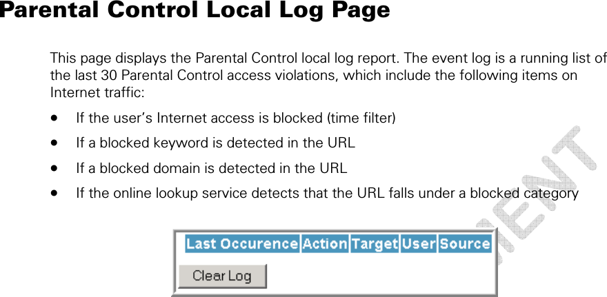  Parental Control Local Log Page This page displays the Parental Control local log report. The event log is a running list of the last 30 Parental Control access violations, which include the following items on Internet traffic:  • If the user’s Internet access is blocked (time filter)  • If a blocked keyword is detected in the URL • If a blocked domain is detected in the URL • If the online lookup service detects that the URL falls under a blocked category    6 • Parental Control Pages  49 This document is uncontrolled pending incorporation in a Motorola CMS 
