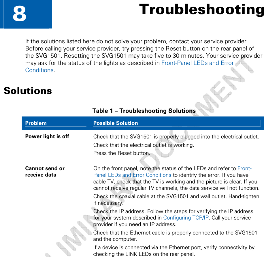   8  Troubleshooting If the solutions listed here do not solve your problem, contact your service provider. Before calling your service provider, try pressing the Reset button on the rear panel of the SVG1501. Resetting the SVG1501 may take five to 30 minutes. Your service provider may ask for the status of the lights as described in Front-Panel LEDs and Error Conditions. Solutions Table 1 – Troubleshooting Solutions Problem   Possible Solution Power light is off  Check that the SVG1501 is properly plugged into the electrical outlet. Check that the electrical outlet is working. Press the Reset button. Cannot send or  receive data On the front panel, note the status of the LEDs and refer to Front-Panel LEDs and Error Conditions to identify the error. If you have cable TV, check that the TV is working and the picture is clear. If you cannot receive regular TV channels, the data service will not function. Check the coaxial cable at the SVG1501 and wall outlet. Hand-tighten if necessary. Check the IP address. Follow the steps for verifying the IP address for your system described in Configuring TCP/IP. Call your service provider if you need an IP address. Check that the Ethernet cable is properly connected to the SVG1501 and the computer. If a device is connected via the Ethernet port, verify connectivity by checking the LINK LEDs on the rear panel. 8 • Troubleshooting 54 This document is uncontrolled pending incorporation in a Motorola CMS 