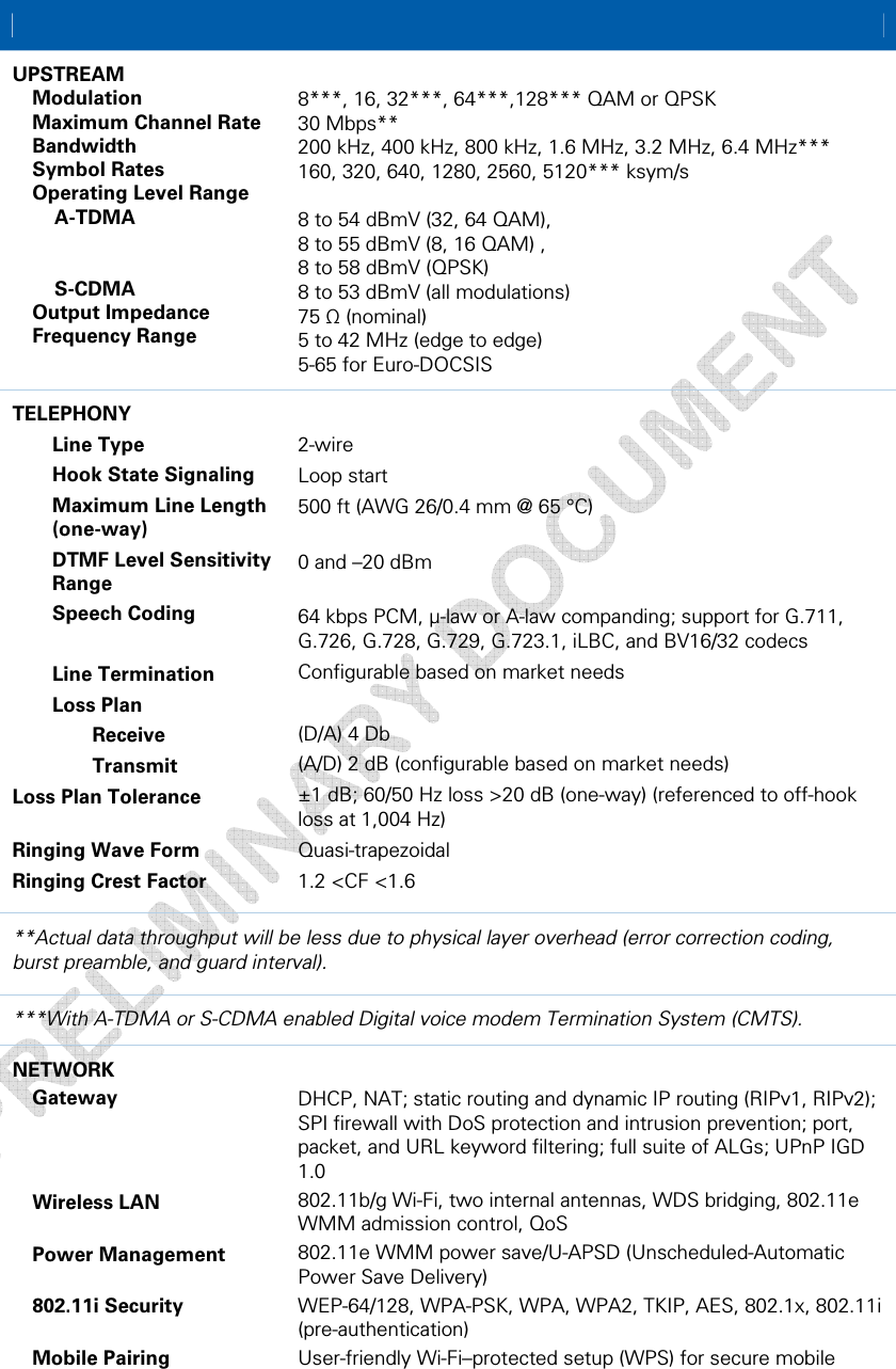  A • Product Specifications  57 This document is uncontrolled pending incorporation in a Motorola CMS    UPSTREAM  Modulation    Maximum Channel Rate  Bandwidth  Symbol Rates   Operating Level Range   A-TDMA     S-CDMA   Output Impedance   Frequency Range  8***, 16, 32***, 64***,128*** QAM or QPSK  30 Mbps** 200 kHz, 400 kHz, 800 kHz, 1.6 MHz, 3.2 MHz, 6.4 MHz*** 160, 320, 640, 1280, 2560, 5120*** ksym/s  8 to 54 dBmV (32, 64 QAM), 8 to 55 dBmV (8, 16 QAM) ,  8 to 58 dBmV (QPSK) 8 to 53 dBmV (all modulations) 75 Ω (nominal) 5 to 42 MHz (edge to edge) 5-65 for Euro-DOCSIS TELEPHONY   Line Type    Hook State Signaling    Maximum Line Length  (one-way)    DTMF Level Sensitivity   Range   Speech Coding   Line Termination   Loss Plan    Receive   Transmit Loss Plan Tolerance  Ringing Wave Form  Ringing Crest Factor   2-wire  Loop start 500 ft (AWG 26/0.4 mm @ 65 °C)  0 and –20 dBm  64 kbps PCM, μ-law or A-law companding; support for G.711, G.726, G.728, G.729, G.723.1, iLBC, and BV16/32 codecs  Configurable based on market needs  (D/A) 4 Db (A/D) 2 dB (configurable based on market needs) ±1 dB; 60/50 Hz loss &gt;20 dB (one-way) (referenced to off-hook loss at 1,004 Hz) Quasi-trapezoidal 1.2 &lt;CF &lt;1.6 **Actual data throughput will be less due to physical layer overhead (error correction coding, burst preamble, and guard interval). ***With A-TDMA or S-CDMA enabled Digital voice modem Termination System (CMTS). NETWORK  Gateway     Wireless LAN   Power Management   802.11i Security   Mobile Pairing  DHCP, NAT; static routing and dynamic IP routing (RIPv1, RIPv2); SPI firewall with DoS protection and intrusion prevention; port, packet, and URL keyword filtering; full suite of ALGs; UPnP IGD 1.0 802.11b/g Wi-Fi, two internal antennas, WDS bridging, 802.11e WMM admission control, QoS 802.11e WMM power save/U-APSD (Unscheduled-Automatic Power Save Delivery) WEP-64/128, WPA-PSK, WPA, WPA2, TKIP, AES, 802.1x, 802.11i (pre-authentication)  User-friendly Wi-Fi–protected setup (WPS) for secure mobile 