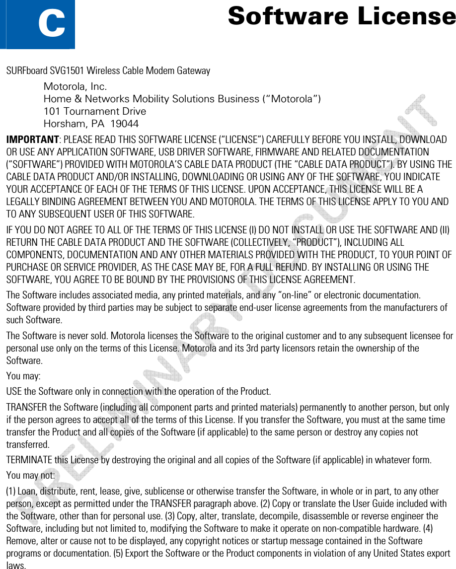  C • Software License  61 This document is uncontrolled pending incorporation in a Motorola CMS  C  Software License SURFboard SVG1501 Wireless Cable Modem Gateway Motorola, Inc.  Home &amp; Networks Mobility Solutions Business (“Motorola”)  101 Tournament Drive Horsham, PA  19044 IMPORTANT: PLEASE READ THIS SOFTWARE LICENSE (“LICENSE”) CAREFULLY BEFORE YOU INSTALL, DOWNLOAD OR USE ANY APPLICATION SOFTWARE, USB DRIVER SOFTWARE, FIRMWARE AND RELATED DOCUMENTATION (“SOFTWARE”) PROVIDED WITH MOTOROLA’S CABLE DATA PRODUCT (THE “CABLE DATA PRODUCT”). BY USING THE CABLE DATA PRODUCT AND/OR INSTALLING, DOWNLOADING OR USING ANY OF THE SOFTWARE, YOU INDICATE YOUR ACCEPTANCE OF EACH OF THE TERMS OF THIS LICENSE. UPON ACCEPTANCE, THIS LICENSE WILL BE A LEGALLY BINDING AGREEMENT BETWEEN YOU AND MOTOROLA. THE TERMS OF THIS LICENSE APPLY TO YOU AND TO ANY SUBSEQUENT USER OF THIS SOFTWARE.  IF YOU DO NOT AGREE TO ALL OF THE TERMS OF THIS LICENSE (I) DO NOT INSTALL OR USE THE SOFTWARE AND (II) RETURN THE CABLE DATA PRODUCT AND THE SOFTWARE (COLLECTIVELY, “PRODUCT”), INCLUDING ALL COMPONENTS, DOCUMENTATION AND ANY OTHER MATERIALS PROVIDED WITH THE PRODUCT, TO YOUR POINT OF PURCHASE OR SERVICE PROVIDER, AS THE CASE MAY BE, FOR A FULL REFUND. BY INSTALLING OR USING THE SOFTWARE, YOU AGREE TO BE BOUND BY THE PROVISIONS OF THIS LICENSE AGREEMENT. The Software includes associated media, any printed materials, and any “on-line” or electronic documentation. Software provided by third parties may be subject to separate end-user license agreements from the manufacturers of such Software. The Software is never sold. Motorola licenses the Software to the original customer and to any subsequent licensee for personal use only on the terms of this License. Motorola and its 3rd party licensors retain the ownership of the Software.  You may: USE the Software only in connection with the operation of the Product.  TRANSFER the Software (including all component parts and printed materials) permanently to another person, but only if the person agrees to accept all of the terms of this License. If you transfer the Software, you must at the same time transfer the Product and all copies of the Software (if applicable) to the same person or destroy any copies not transferred.  TERMINATE this License by destroying the original and all copies of the Software (if applicable) in whatever form. You may not: (1) Loan, distribute, rent, lease, give, sublicense or otherwise transfer the Software, in whole or in part, to any other person, except as permitted under the TRANSFER paragraph above. (2) Copy or translate the User Guide included with the Software, other than for personal use. (3) Copy, alter, translate, decompile, disassemble or reverse engineer the Software, including but not limited to, modifying the Software to make it operate on non-compatible hardware. (4) Remove, alter or cause not to be displayed, any copyright notices or startup message contained in the Software programs or documentation. (5) Export the Software or the Product components in violation of any United States export laws. 