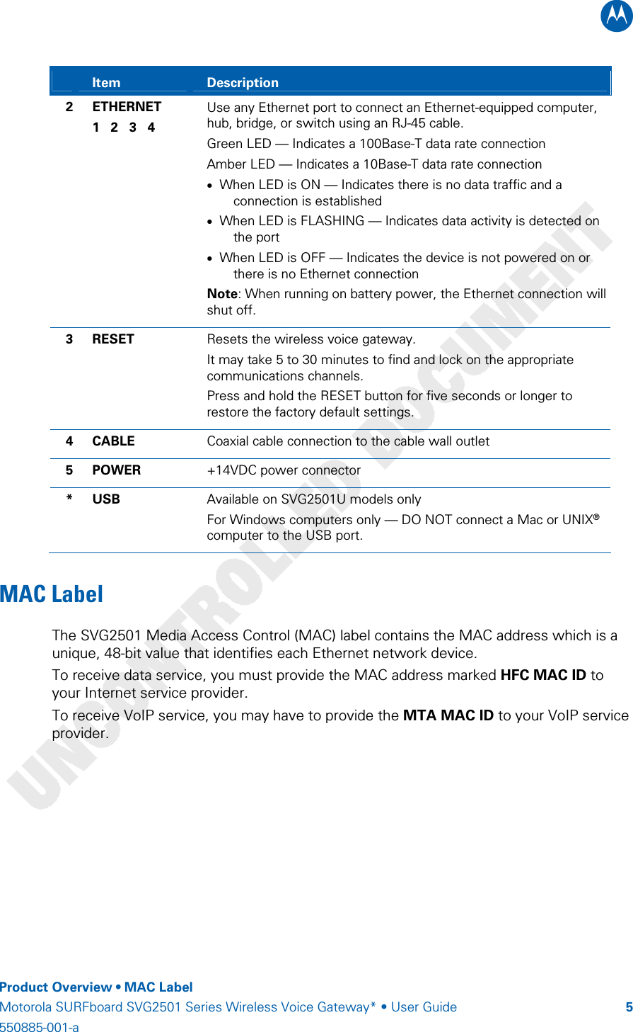 B    Product Overview • MAC Label Motorola SURFboard SVG2501 Series Wireless Voice Gateway* • User Guide  5550885-001-a    Item  Description 2 ETHERNET 1   2   3   4 Use any Ethernet port to connect an Ethernet-equipped computer, hub, bridge, or switch using an RJ-45 cable. Green LED — Indicates a 100Base-T data rate connection Amber LED — Indicates a 10Base-T data rate connection • When LED is ON — Indicates there is no data traffic and a connection is established • When LED is FLASHING — Indicates data activity is detected on the port • When LED is OFF — Indicates the device is not powered on or there is no Ethernet connection Note: When running on battery power, the Ethernet connection will shut off. 3 RESET  Resets the wireless voice gateway.  It may take 5 to 30 minutes to find and lock on the appropriate communications channels. Press and hold the RESET button for five seconds or longer to restore the factory default settings. 4 CABLE  Coaxial cable connection to the cable wall outlet 5 POWER  +14VDC power connector * USB  Available on SVG2501U models only For Windows computers only — DO NOT connect a Mac or UNIX® computer to the USB port. MAC Label  The SVG2501 Media Access Control (MAC) label contains the MAC address which is a unique, 48-bit value that identifies each Ethernet network device.  To receive data service, you must provide the MAC address marked HFC MAC ID to your Internet service provider. To receive VoIP service, you may have to provide the MTA MAC ID to your VoIP service provider.