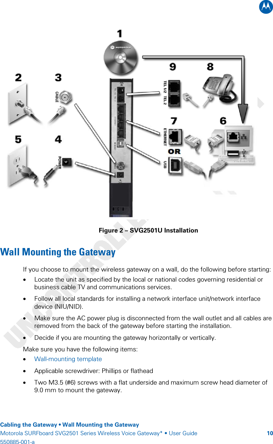 B    Cabling the Gateway • Wall Mounting the Gateway Motorola SURFboard SVG2501 Series Wireless Voice Gateway* • User Guide  10550885-001-a    Figure 2 – SVG2501U Installation Wall Mounting the Gateway  If you choose to mount the wireless gateway on a wall, do the following before starting: • Locate the unit as specified by the local or national codes governing residential or business cable TV and communications services. • Follow all local standards for installing a network interface unit/network interface device (NIU/NID). • Make sure the AC power plug is disconnected from the wall outlet and all cables are removed from the back of the gateway before starting the installation. • Decide if you are mounting the gateway horizontally or vertically. Make sure you have the following items: • Wall-mounting template • Applicable screwdriver: Phillips or flathead • Two M3.5 (#6) screws with a flat underside and maximum screw head diameter of 9.0 mm to mount the gateway. 