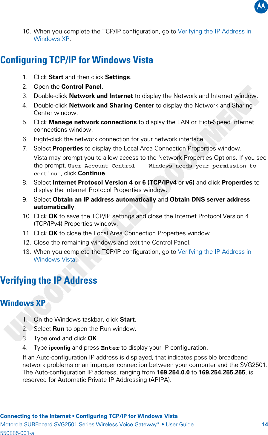 B    Connecting to the Internet • Configuring TCP/IP for Windows Vista Motorola SURFboard SVG2501 Series Wireless Voice Gateway* • User Guide  14550885-001-a   10. When you complete the TCP/IP configuration, go to Verifying the IP Address in Windows XP. Configuring TCP/IP for Windows Vista 1. Click Start and then click Settings. 2. Open the Control Panel. 3. Double-click Network and Internet to display the Network and Internet window. 4. Double-click Network and Sharing Center to display the Network and Sharing Center window. 5. Click Manage network connections to display the LAN or High-Speed Internet connections window. 6. Right-click the network connection for your network interface. 7. Select Properties to display the Local Area Connection Properties window. Vista may prompt you to allow access to the Network Properties Options. If you see the prompt, User Account Control -- Windows needs your permission to continue, click Continue. 8. Select Internet Protocol Version 4 or 6 (TCP/IPv4 or v6) and click Properties to display the Internet Protocol Properties window. 9. Select Obtain an IP address automatically and Obtain DNS server address automatically. 10. Click OK to save the TCP/IP settings and close the Internet Protocol Version 4 (TCP/IPv4) Properties window. 11. Click OK to close the Local Area Connection Properties window. 12. Close the remaining windows and exit the Control Panel. 13. When you complete the TCP/IP configuration, go to Verifying the IP Address in Windows Vista. Verifying the IP Address Windows XP 1. On the Windows taskbar, click Start.  2. Select Run to open the Run window. 3. Type cmd and click OK. 4. Type ipconfig and press Enter to display your IP configuration.  If an Auto-configuration IP address is displayed, that indicates possible broadband network problems or an improper connection between your computer and the SVG2501. The Auto-configuration IP address, ranging from 169.254.0.0 to 169.254.255.255, is reserved for Automatic Private IP Addressing (APIPA). 