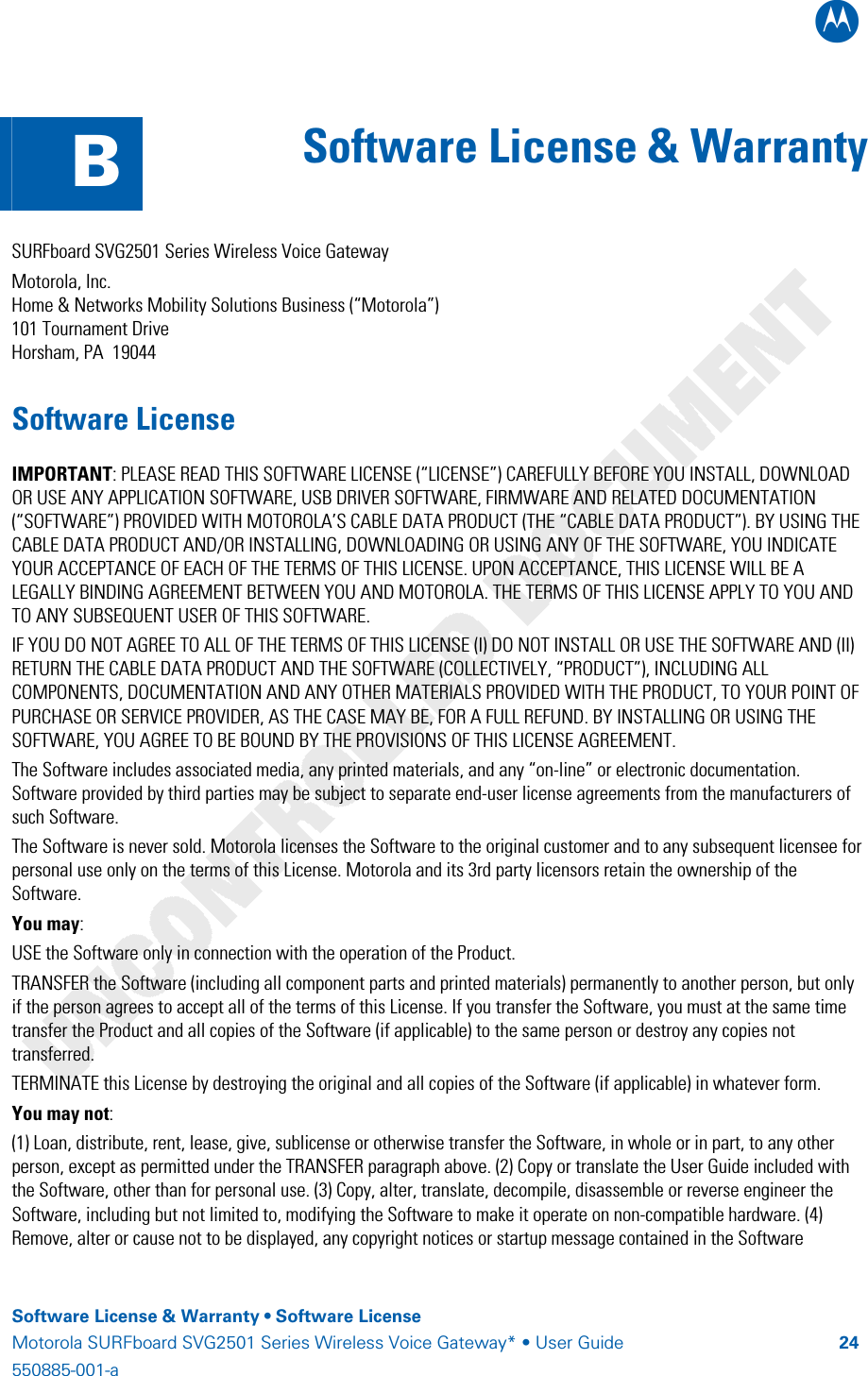 B    Software License &amp; Warranty • Software License Motorola SURFboard SVG2501 Series Wireless Voice Gateway* • User Guide  24550885-001-a    B  Software License &amp; Warranty   SURFboard SVG2501 Series Wireless Voice Gateway Motorola, Inc.  Home &amp; Networks Mobility Solutions Business (“Motorola”)  101 Tournament Drive Horsham, PA  19044 Software License IMPORTANT: PLEASE READ THIS SOFTWARE LICENSE (“LICENSE”) CAREFULLY BEFORE YOU INSTALL, DOWNLOAD OR USE ANY APPLICATION SOFTWARE, USB DRIVER SOFTWARE, FIRMWARE AND RELATED DOCUMENTATION (“SOFTWARE”) PROVIDED WITH MOTOROLA’S CABLE DATA PRODUCT (THE “CABLE DATA PRODUCT”). BY USING THE CABLE DATA PRODUCT AND/OR INSTALLING, DOWNLOADING OR USING ANY OF THE SOFTWARE, YOU INDICATE YOUR ACCEPTANCE OF EACH OF THE TERMS OF THIS LICENSE. UPON ACCEPTANCE, THIS LICENSE WILL BE A LEGALLY BINDING AGREEMENT BETWEEN YOU AND MOTOROLA. THE TERMS OF THIS LICENSE APPLY TO YOU AND TO ANY SUBSEQUENT USER OF THIS SOFTWARE.  IF YOU DO NOT AGREE TO ALL OF THE TERMS OF THIS LICENSE (I) DO NOT INSTALL OR USE THE SOFTWARE AND (II) RETURN THE CABLE DATA PRODUCT AND THE SOFTWARE (COLLECTIVELY, “PRODUCT”), INCLUDING ALL COMPONENTS, DOCUMENTATION AND ANY OTHER MATERIALS PROVIDED WITH THE PRODUCT, TO YOUR POINT OF PURCHASE OR SERVICE PROVIDER, AS THE CASE MAY BE, FOR A FULL REFUND. BY INSTALLING OR USING THE SOFTWARE, YOU AGREE TO BE BOUND BY THE PROVISIONS OF THIS LICENSE AGREEMENT. The Software includes associated media, any printed materials, and any “on-line” or electronic documentation. Software provided by third parties may be subject to separate end-user license agreements from the manufacturers of such Software. The Software is never sold. Motorola licenses the Software to the original customer and to any subsequent licensee for personal use only on the terms of this License. Motorola and its 3rd party licensors retain the ownership of the Software.  You may: USE the Software only in connection with the operation of the Product.  TRANSFER the Software (including all component parts and printed materials) permanently to another person, but only if the person agrees to accept all of the terms of this License. If you transfer the Software, you must at the same time transfer the Product and all copies of the Software (if applicable) to the same person or destroy any copies not transferred.  TERMINATE this License by destroying the original and all copies of the Software (if applicable) in whatever form. You may not: (1) Loan, distribute, rent, lease, give, sublicense or otherwise transfer the Software, in whole or in part, to any other person, except as permitted under the TRANSFER paragraph above. (2) Copy or translate the User Guide included with the Software, other than for personal use. (3) Copy, alter, translate, decompile, disassemble or reverse engineer the Software, including but not limited to, modifying the Software to make it operate on non-compatible hardware. (4) Remove, alter or cause not to be displayed, any copyright notices or startup message contained in the Software 