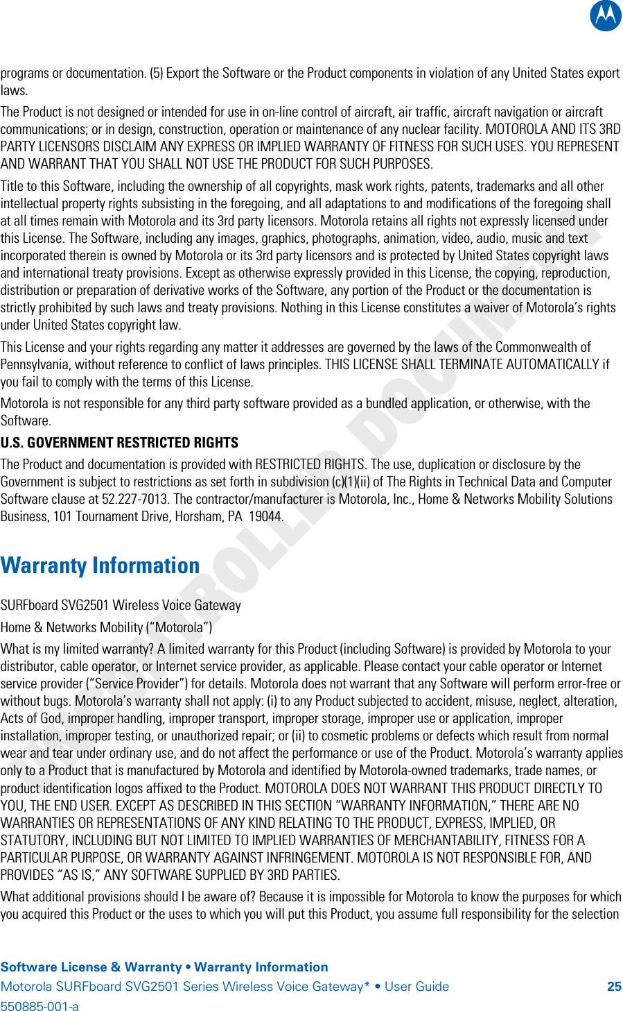 B    Software License &amp; Warranty • Warranty Information Motorola SURFboard SVG2501 Series Wireless Voice Gateway* • User Guide  25550885-001-a   programs or documentation. (5) Export the Software or the Product components in violation of any United States export laws. The Product is not designed or intended for use in on-line control of aircraft, air traffic, aircraft navigation or aircraft communications; or in design, construction, operation or maintenance of any nuclear facility. MOTOROLA AND ITS 3RD PARTY LICENSORS DISCLAIM ANY EXPRESS OR IMPLIED WARRANTY OF FITNESS FOR SUCH USES. YOU REPRESENT AND WARRANT THAT YOU SHALL NOT USE THE PRODUCT FOR SUCH PURPOSES. Title to this Software, including the ownership of all copyrights, mask work rights, patents, trademarks and all other intellectual property rights subsisting in the foregoing, and all adaptations to and modifications of the foregoing shall at all times remain with Motorola and its 3rd party licensors. Motorola retains all rights not expressly licensed under this License. The Software, including any images, graphics, photographs, animation, video, audio, music and text incorporated therein is owned by Motorola or its 3rd party licensors and is protected by United States copyright laws and international treaty provisions. Except as otherwise expressly provided in this License, the copying, reproduction, distribution or preparation of derivative works of the Software, any portion of the Product or the documentation is strictly prohibited by such laws and treaty provisions. Nothing in this License constitutes a waiver of Motorola’s rights under United States copyright law. This License and your rights regarding any matter it addresses are governed by the laws of the Commonwealth of Pennsylvania, without reference to conflict of laws principles. THIS LICENSE SHALL TERMINATE AUTOMATICALLY if you fail to comply with the terms of this License. Motorola is not responsible for any third party software provided as a bundled application, or otherwise, with the Software. U.S. GOVERNMENT RESTRICTED RIGHTS The Product and documentation is provided with RESTRICTED RIGHTS. The use, duplication or disclosure by the Government is subject to restrictions as set forth in subdivision (c)(1)(ii) of The Rights in Technical Data and Computer Software clause at 52.227-7013. The contractor/manufacturer is Motorola, Inc., Home &amp; Networks Mobility Solutions Business, 101 Tournament Drive, Horsham, PA  19044. Warranty Information SURFboard SVG2501 Wireless Voice Gateway Home &amp; Networks Mobility (“Motorola”)  What is my limited warranty? A limited warranty for this Product (including Software) is provided by Motorola to your distributor, cable operator, or Internet service provider, as applicable. Please contact your cable operator or Internet service provider (“Service Provider”) for details. Motorola does not warrant that any Software will perform error-free or without bugs. Motorola’s warranty shall not apply: (i) to any Product subjected to accident, misuse, neglect, alteration, Acts of God, improper handling, improper transport, improper storage, improper use or application, improper installation, improper testing, or unauthorized repair; or (ii) to cosmetic problems or defects which result from normal wear and tear under ordinary use, and do not affect the performance or use of the Product. Motorola’s warranty applies only to a Product that is manufactured by Motorola and identified by Motorola-owned trademarks, trade names, or product identification logos affixed to the Product. MOTOROLA DOES NOT WARRANT THIS PRODUCT DIRECTLY TO YOU, THE END USER. EXCEPT AS DESCRIBED IN THIS SECTION “WARRANTY INFORMATION,” THERE ARE NO WARRANTIES OR REPRESENTATIONS OF ANY KIND RELATING TO THE PRODUCT, EXPRESS, IMPLIED, OR STATUTORY, INCLUDING BUT NOT LIMITED TO IMPLIED WARRANTIES OF MERCHANTABILITY, FITNESS FOR A PARTICULAR PURPOSE, OR WARRANTY AGAINST INFRINGEMENT. MOTOROLA IS NOT RESPONSIBLE FOR, AND PROVIDES “AS IS,” ANY SOFTWARE SUPPLIED BY 3RD PARTIES. What additional provisions should I be aware of? Because it is impossible for Motorola to know the purposes for which you acquired this Product or the uses to which you will put this Product, you assume full responsibility for the selection 