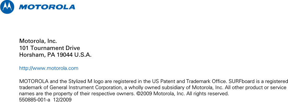  m    Motorola, Inc. 101 Tournament Drive Horsham, PA 19044 U.S.A.  http://www.motorola.com  MOTOROLA and the Stylized M logo are registered in the US Patent and Trademark Office. SURFboard is a registered trademark of General Instrument Corporation, a wholly owned subsidiary of Motorola, Inc. All other product or service names are the property of their respective owners. ©2009 Motorola, Inc. All rights reserved. 550885-001-a  12/2009 