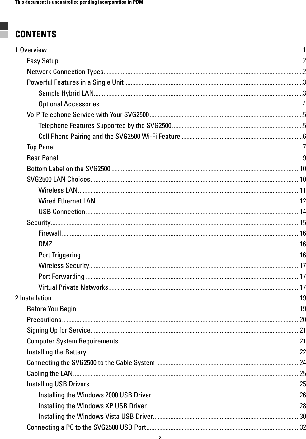 This document is uncontrolled pending incorporation in PDM  xi CONTENTS 1 Overview ................................................................................................................................................................1 Easy Setup.........................................................................................................................................................2 Network Connection Types.............................................................................................................................2 Powerful Features in a Single Unit................................................................................................................3 Sample Hybrid LAN...................................................................................................................................3 Optional Accessories...............................................................................................................................4 VoIP Telephone Service with Your SVG2500................................................................................................5 Telephone Features Supported by the SVG2500..................................................................................5 Cell Phone Pairing and the SVG2500 Wi-Fi Feature ............................................................................6 Top Panel ...........................................................................................................................................................7 Rear Panel.........................................................................................................................................................9 Bottom Label on the SVG2500 ......................................................................................................................10 SVG2500 LAN Choices...................................................................................................................................10 Wireless LAN...........................................................................................................................................11 Wired Ethernet LAN................................................................................................................................12 USB Connection......................................................................................................................................14 Security............................................................................................................................................................15 Firewall .....................................................................................................................................................16 DMZ...........................................................................................................................................................16 Port Triggering.........................................................................................................................................16 Wireless Security....................................................................................................................................17 Port Forwarding ......................................................................................................................................17 Virtual Private Networks........................................................................................................................17 2 Installation ...........................................................................................................................................................19 Before You Begin............................................................................................................................................19 Precautions.....................................................................................................................................................20 Signing Up for Service...................................................................................................................................21 Computer System Requirements .................................................................................................................21 Installing the Battery .....................................................................................................................................22 Connecting the SVG2500 to the Cable System ..........................................................................................24 Cabling the LAN..............................................................................................................................................25 Installing USB Drivers ...................................................................................................................................25 Installing the Windows 2000 USB Driver.............................................................................................26 Installing the Windows XP USB Driver ...............................................................................................28 Installing the Windows Vista USB Driver............................................................................................30 Connecting a PC to the SVG2500 USB Port................................................................................................32 