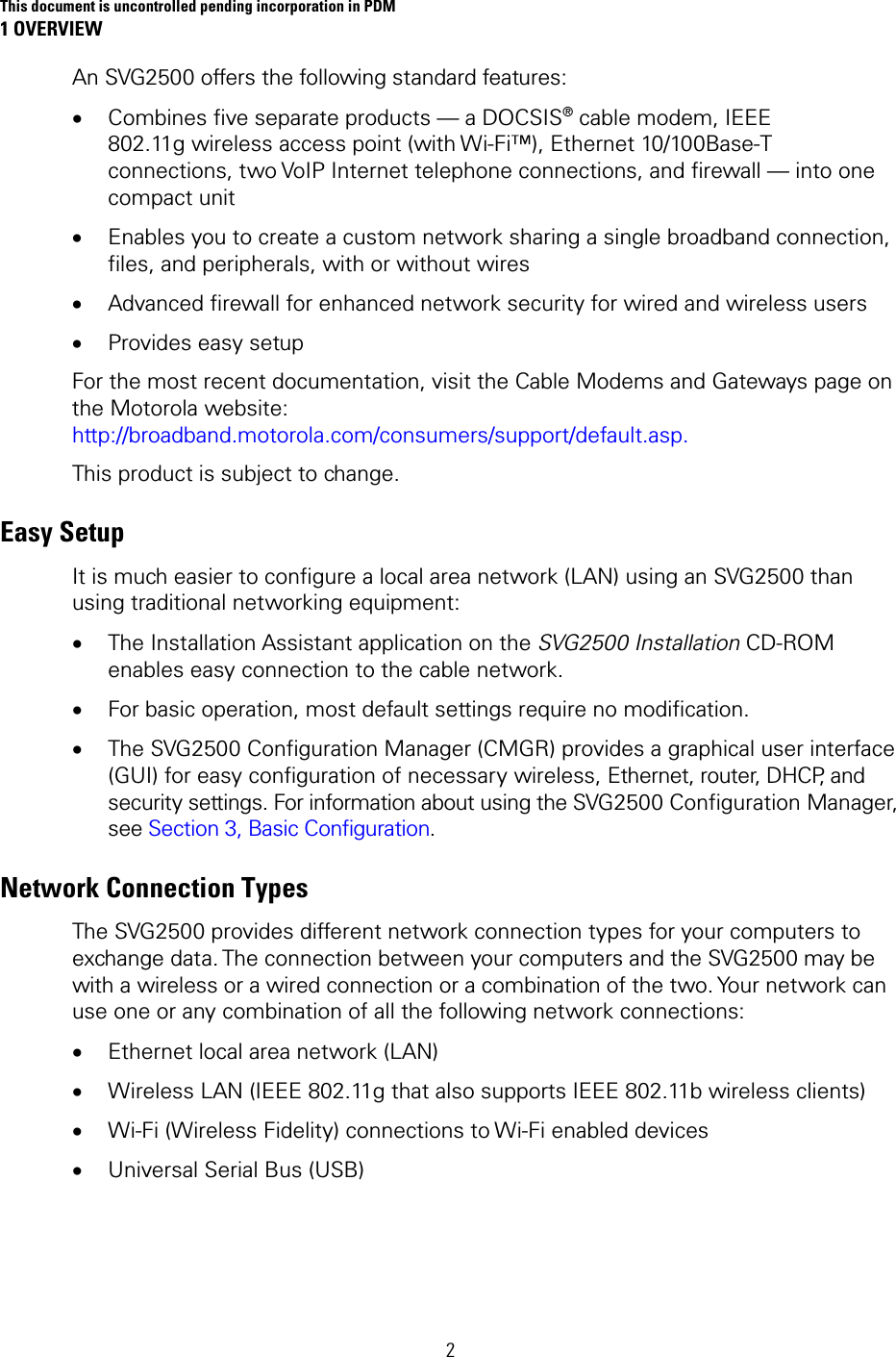This document is uncontrolled pending incorporation in PDM 1 OVERVIEW 2 An SVG2500 offers the following standard features: • Combines five separate products — a DOCSIS® cable modem, IEEE 802.11g wireless access point (with Wi-Fi™), Ethernet 10/100Base-T connections, two VoIP Internet telephone connections, and firewall — into one compact unit • Enables you to create a custom network sharing a single broadband connection, files, and peripherals, with or without wires • Advanced firewall for enhanced network security for wired and wireless users • Provides easy setup For the most recent documentation, visit the Cable Modems and Gateways page on the Motorola website: http://broadband.motorola.com/consumers/support/default.asp. This product is subject to change. Easy Setup It is much easier to configure a local area network (LAN) using an SVG2500 than using traditional networking equipment: • The Installation Assistant application on the SVG2500 Installation CD-ROM enables easy connection to the cable network. • For basic operation, most default settings require no modification. • The SVG2500 Configuration Manager (CMGR) provides a graphical user interface (GUI) for easy configuration of necessary wireless, Ethernet, router, DHCP, and security settings. For information about using the SVG2500 Configuration Manager, see Section 3, Basic Configuration. Network Connection Types The SVG2500 provides different network connection types for your computers to exchange data. The connection between your computers and the SVG2500 may be with a wireless or a wired connection or a combination of the two. Your network can use one or any combination of all the following network connections: • Ethernet local area network (LAN) • Wireless LAN (IEEE 802.11g that also supports IEEE 802.11b wireless clients) • Wi-Fi (Wireless Fidelity) connections to Wi-Fi enabled devices  • Universal Serial Bus (USB) 