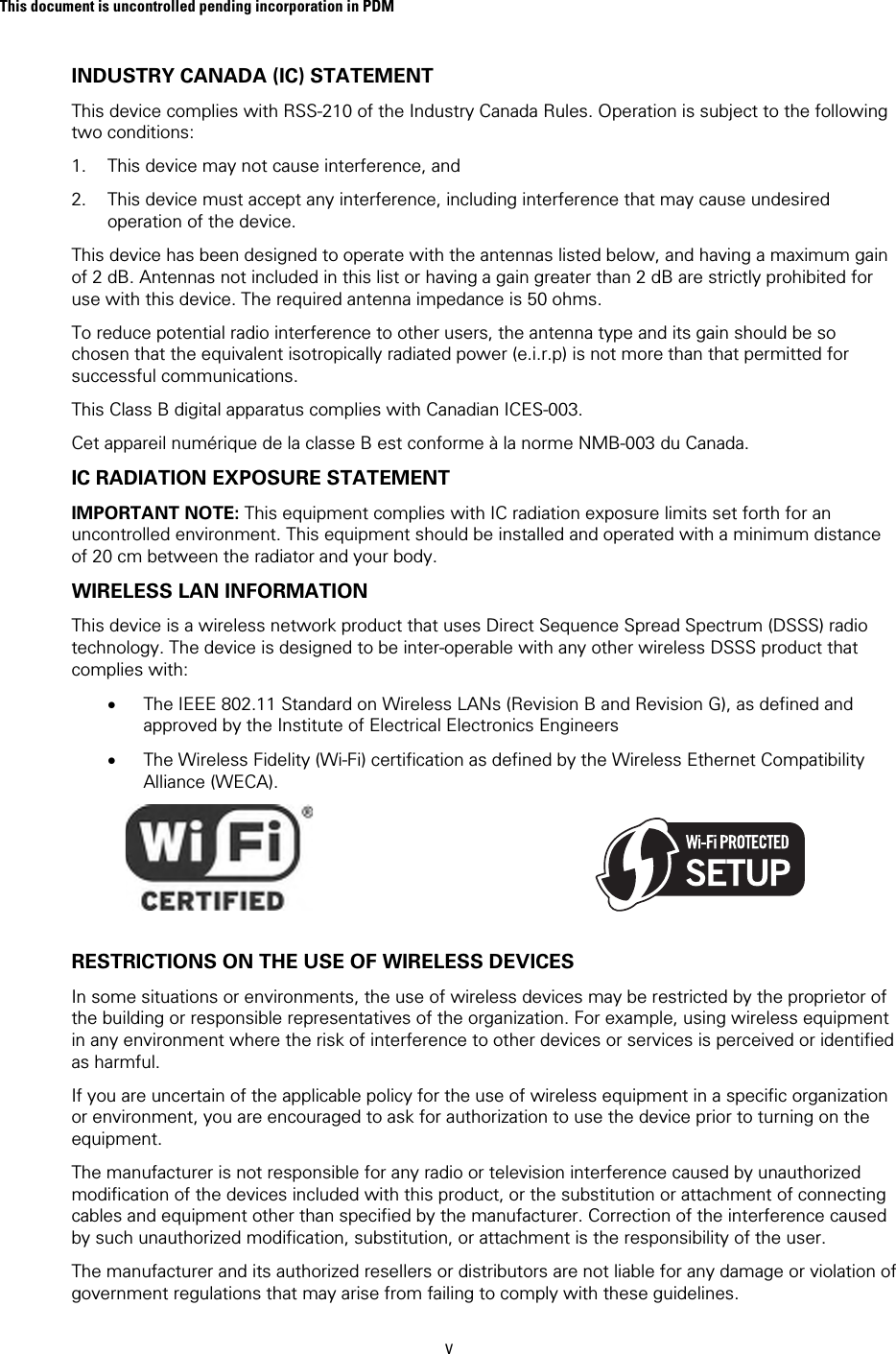 This document is uncontrolled pending incorporation in PDM  v INDUSTRY CANADA (IC) STATEMENT This device complies with RSS-210 of the Industry Canada Rules. Operation is subject to the following two conditions:  1. This device may not cause interference, and 2. This device must accept any interference, including interference that may cause undesired operation of the device. This device has been designed to operate with the antennas listed below, and having a maximum gain of 2 dB. Antennas not included in this list or having a gain greater than 2 dB are strictly prohibited for use with this device. The required antenna impedance is 50 ohms.  To reduce potential radio interference to other users, the antenna type and its gain should be so chosen that the equivalent isotropically radiated power (e.i.r.p) is not more than that permitted for successful communications. This Class B digital apparatus complies with Canadian ICES-003. Cet appareil numérique de la classe B est conforme à la norme NMB-003 du Canada. IC RADIATION EXPOSURE STATEMENT IMPORTANT NOTE: This equipment complies with IC radiation exposure limits set forth for an uncontrolled environment. This equipment should be installed and operated with a minimum distance of 20 cm between the radiator and your body.  WIRELESS LAN INFORMATION This device is a wireless network product that uses Direct Sequence Spread Spectrum (DSSS) radio technology. The device is designed to be inter-operable with any other wireless DSSS product that complies with: • The IEEE 802.11 Standard on Wireless LANs (Revision B and Revision G), as defined and approved by the Institute of Electrical Electronics Engineers • The Wireless Fidelity (Wi-Fi) certification as defined by the Wireless Ethernet Compatibility Alliance (WECA).                                                  RESTRICTIONS ON THE USE OF WIRELESS DEVICES  In some situations or environments, the use of wireless devices may be restricted by the proprietor of the building or responsible representatives of the organization. For example, using wireless equipment in any environment where the risk of interference to other devices or services is perceived or identified as harmful.  If you are uncertain of the applicable policy for the use of wireless equipment in a specific organization or environment, you are encouraged to ask for authorization to use the device prior to turning on the equipment.  The manufacturer is not responsible for any radio or television interference caused by unauthorized modification of the devices included with this product, or the substitution or attachment of connecting cables and equipment other than specified by the manufacturer. Correction of the interference caused by such unauthorized modification, substitution, or attachment is the responsibility of the user.  The manufacturer and its authorized resellers or distributors are not liable for any damage or violation of government regulations that may arise from failing to comply with these guidelines. 