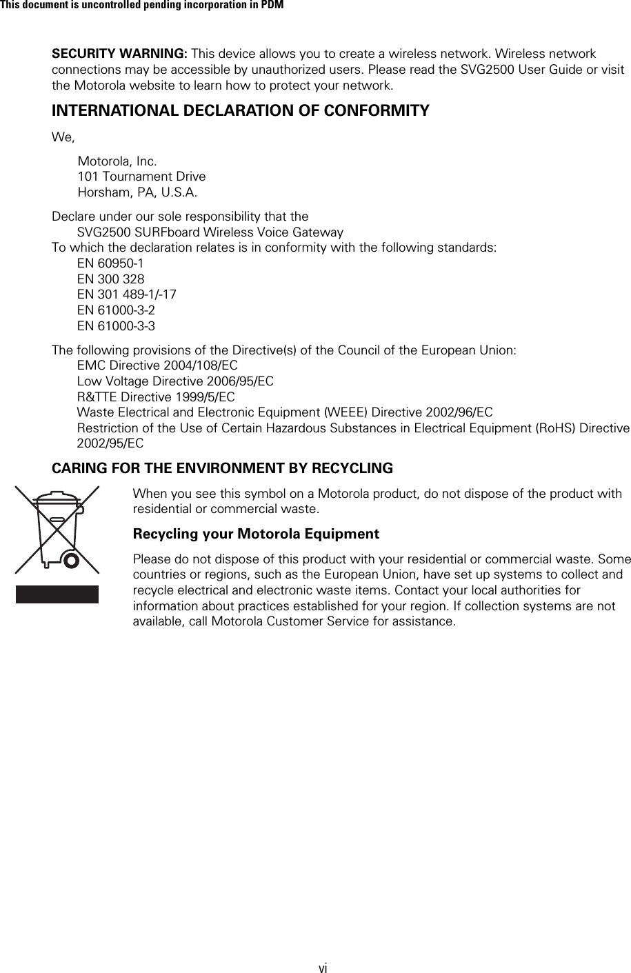 This document is uncontrolled pending incorporation in PDM  vi SECURITY WARNING: This device allows you to create a wireless network. Wireless network connections may be accessible by unauthorized users. Please read the SVG2500 User Guide or visit the Motorola website to learn how to protect your network. INTERNATIONAL DECLARATION OF CONFORMITY  We,  Motorola, Inc.  101 Tournament Drive Horsham, PA, U.S.A.  Declare under our sole responsibility that the         SVG2500 SURFboard Wireless Voice Gateway To which the declaration relates is in conformity with the following standards:        EN 60950-1         EN 300 328        EN 301 489-1/-17        EN 61000-3-2        EN 61000-3-3 The following provisions of the Directive(s) of the Council of the European Union:        EMC Directive 2004/108/EC         Low Voltage Directive 2006/95/EC        R&amp;TTE Directive 1999/5/EC        Waste Electrical and Electronic Equipment (WEEE) Directive 2002/96/EC        Restriction of the Use of Certain Hazardous Substances in Electrical Equipment (RoHS) Directive        2002/95/EC CARING FOR THE ENVIRONMENT BY RECYCLING  When you see this symbol on a Motorola product, do not dispose of the product with residential or commercial waste. Recycling your Motorola Equipment Please do not dispose of this product with your residential or commercial waste. Some countries or regions, such as the European Union, have set up systems to collect and recycle electrical and electronic waste items. Contact your local authorities for information about practices established for your region. If collection systems are not available, call Motorola Customer Service for assistance.  