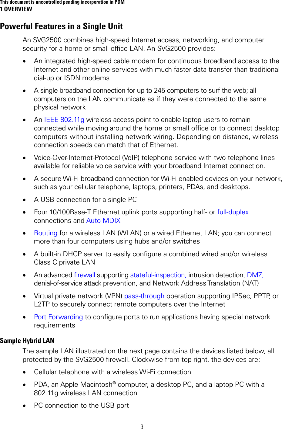 This document is uncontrolled pending incorporation in PDM 1 OVERVIEW  3 Powerful Features in a Single Unit An SVG2500 combines high-speed Internet access, networking, and computer security for a home or small-office LAN. An SVG2500 provides: • An integrated high-speed cable modem for continuous broadband access to the Internet and other online services with much faster data transfer than traditional dial-up or ISDN modems • A single broadband connection for up to 245 computers to surf the web; all computers on the LAN communicate as if they were connected to the same physical network • An IEEE 802.11g wireless access point to enable laptop users to remain connected while moving around the home or small office or to connect desktop computers without installing network wiring. Depending on distance, wireless connection speeds can match that of Ethernet. • Voice-Over-Internet-Protocol (VoIP) telephone service with two telephone lines available for reliable voice service with your broadband Internet connection. • A secure Wi-Fi broadband connection for Wi-Fi enabled devices on your network, such as your cellular telephone, laptops, printers, PDAs, and desktops. • A USB connection for a single PC • Four 10/100Base-T Ethernet uplink ports supporting half- or full-duplex connections and Auto-MDIX • Routing for a wireless LAN (WLAN) or a wired Ethernet LAN; you can connect more than four computers using hubs and/or switches • A built-in DHCP server to easily configure a combined wired and/or wireless Class C private LAN • An advanced firewall supporting stateful-inspection, intrusion detection, DMZ, denial-of-service attack prevention, and Network Address Translation (NAT) • Virtual private network (VPN) pass-through operation supporting IPSec, PPTP, or L2TP to securely connect remote computers over the Internet • Port Forwarding to configure ports to run applications having special network requirements Sample Hybrid LAN  The sample LAN illustrated on the next page contains the devices listed below, all protected by the SVG2500 firewall. Clockwise from top-right, the devices are: • Cellular telephone with a wireless Wi-Fi connection • PDA, an Apple Macintosh® computer, a desktop PC, and a laptop PC with a 802.11g wireless LAN connection • PC connection to the USB port 