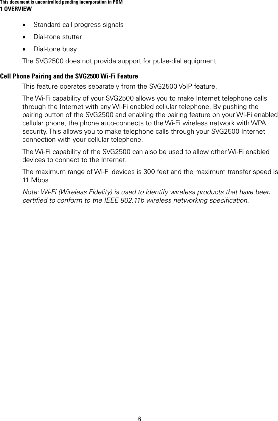 This document is uncontrolled pending incorporation in PDM 1 OVERVIEW 6 • Standard call progress signals • Dial-tone stutter • Dial-tone busy The SVG2500 does not provide support for pulse-dial equipment. Cell Phone Pairing and the SVG2500 Wi-Fi Feature This feature operates separately from the SVG2500 VoIP feature. The Wi-Fi capability of your SVG2500 allows you to make Internet telephone calls through the Internet with any Wi-Fi enabled cellular telephone. By pushing the pairing button of the SVG2500 and enabling the pairing feature on your Wi-Fi enabled cellular phone, the phone auto-connects to the Wi-Fi wireless network with WPA security. This allows you to make telephone calls through your SVG2500 Internet connection with your cellular telephone. The Wi-Fi capability of the SVG2500 can also be used to allow other Wi-Fi enabled devices to connect to the Internet. The maximum range of Wi-Fi devices is 300 feet and the maximum transfer speed is 11 Mbps. Note: Wi-Fi (Wireless Fidelity) is used to identify wireless products that have been certified to conform to the IEEE 802.11b wireless networking specification. 