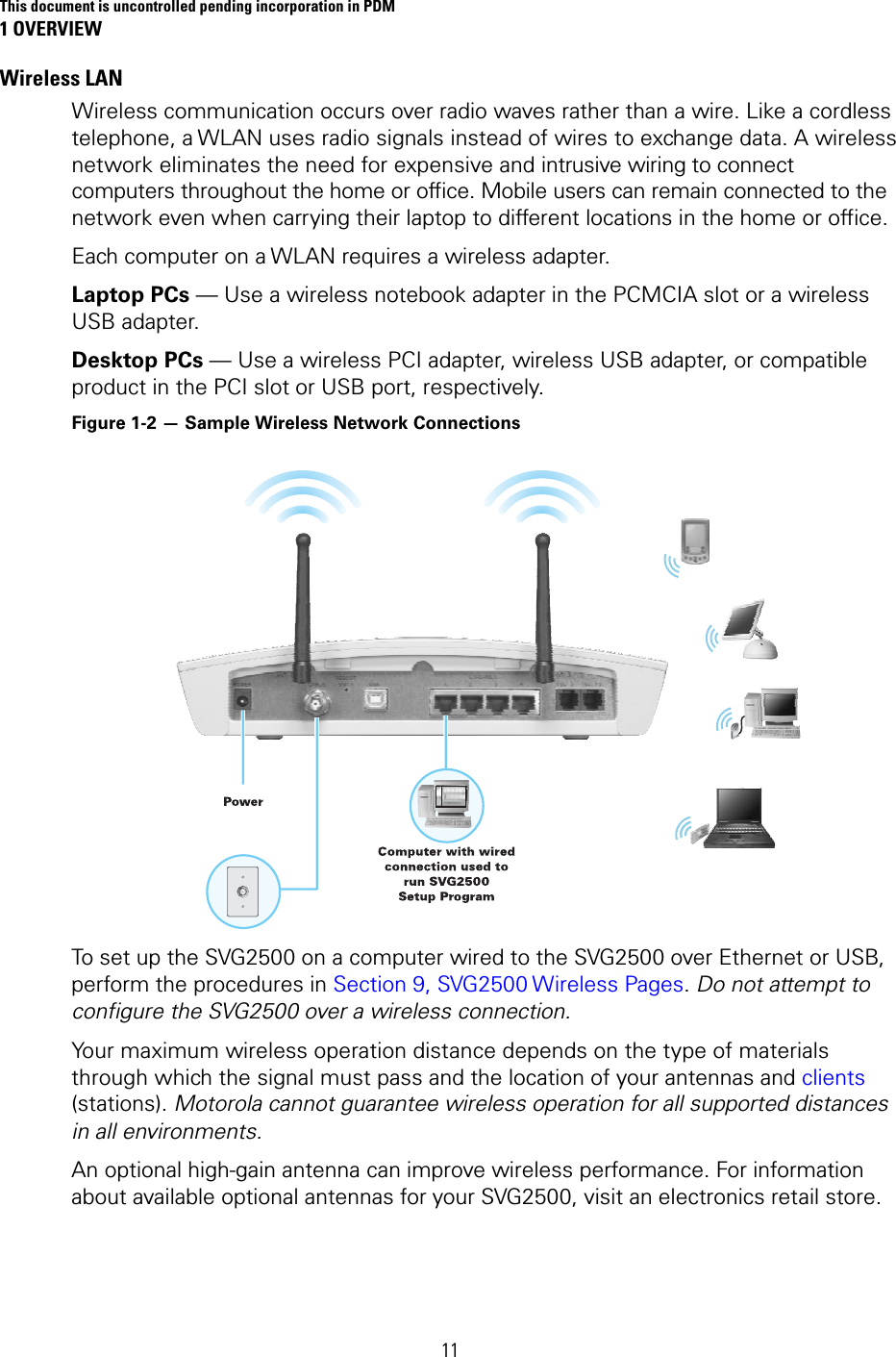 This document is uncontrolled pending incorporation in PDM 1 OVERVIEW  11 Wireless LAN Wireless communication occurs over radio waves rather than a wire. Like a cordless telephone, a WLAN uses radio signals instead of wires to exchange data. A wireless network eliminates the need for expensive and intrusive wiring to connect computers throughout the home or office. Mobile users can remain connected to the network even when carrying their laptop to different locations in the home or office. Each computer on a WLAN requires a wireless adapter. Laptop PCs — Use a wireless notebook adapter in the PCMCIA slot or a wireless USB adapter. Desktop PCs — Use a wireless PCI adapter, wireless USB adapter, or compatible product in the PCI slot or USB port, respectively. Figure 1-2 — Sample Wireless Network Connections  To set up the SVG2500 on a computer wired to the SVG2500 over Ethernet or USB, perform the procedures in Section 9, SVG2500 Wireless Pages. Do not attempt to configure the SVG2500 over a wireless connection. Your maximum wireless operation distance depends on the type of materials through which the signal must pass and the location of your antennas and clients (stations). Motorola cannot guarantee wireless operation for all supported distances in all environments. An optional high-gain antenna can improve wireless performance. For information about available optional antennas for your SVG2500, visit an electronics retail store. 