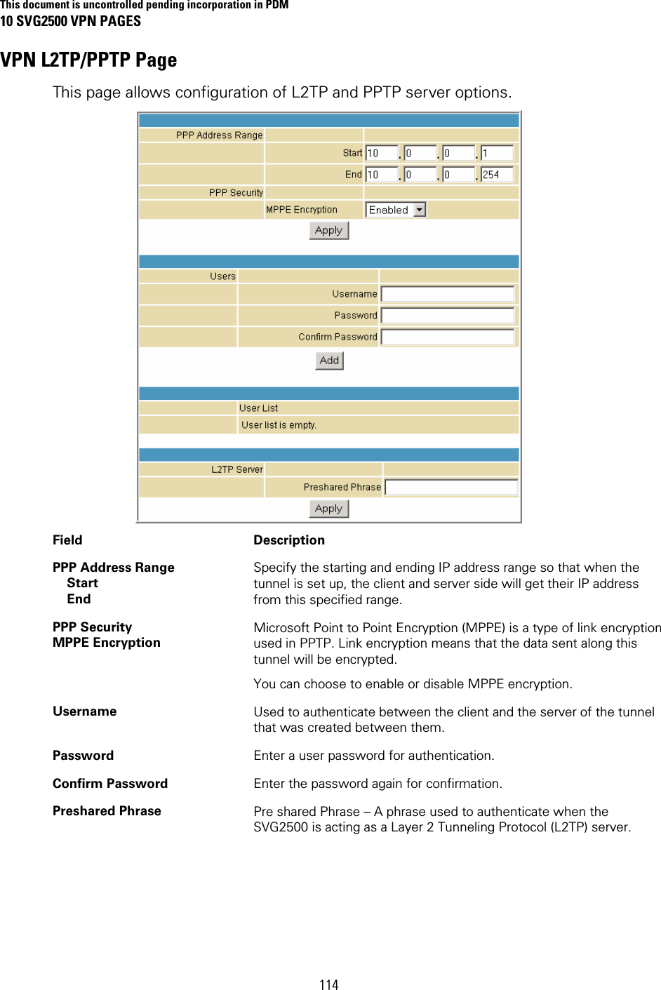 This document is uncontrolled pending incorporation in PDM 10 SVG2500 VPN PAGES 114 VPN L2TP/PPTP Page This page allows configuration of L2TP and PPTP server options.  Field   Description PPP Address Range  Start  End Specify the starting and ending IP address range so that when the tunnel is set up, the client and server side will get their IP address from this specified range. PPP Security MPPE Encryption Microsoft Point to Point Encryption (MPPE) is a type of link encryption used in PPTP. Link encryption means that the data sent along this tunnel will be encrypted. You can choose to enable or disable MPPE encryption. Username  Used to authenticate between the client and the server of the tunnel that was created between them.  Password  Enter a user password for authentication. Confirm Password  Enter the password again for confirmation. Preshared Phrase  Pre shared Phrase – A phrase used to authenticate when the SVG2500 is acting as a Layer 2 Tunneling Protocol (L2TP) server. 