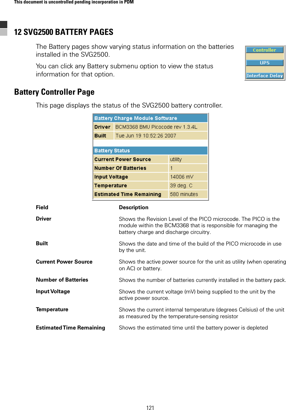 This document is uncontrolled pending incorporation in PDM  121 12 SVG2500 BATTERY PAGES The Battery pages show varying status information on the batteries installed in the SVG2500. You can click any Battery submenu option to view the status information for that option. Battery Controller Page This page displays the status of the SVG2500 battery controller.  Field Description Driver  Shows the Revision Level of the PICO microcode. The PICO is the module within the BCM3368 that is responsible for managing the battery charge and discharge circuitry. Built  Shows the date and time of the build of the PICO microcode in use by the unit. Current Power Source  Shows the active power source for the unit as utility (when operating on AC) or battery. Number of Batteries  Shows the number of batteries currently installed in the battery pack. Input Voltage  Shows the current voltage (mV) being supplied to the unit by the active power source. Temperature  Shows the current internal temperature (degrees Celsius) of the unit as measured by the temperature-sensing resistor Estimated Time  Remaining  Shows the estimated time until the battery power is depleted  