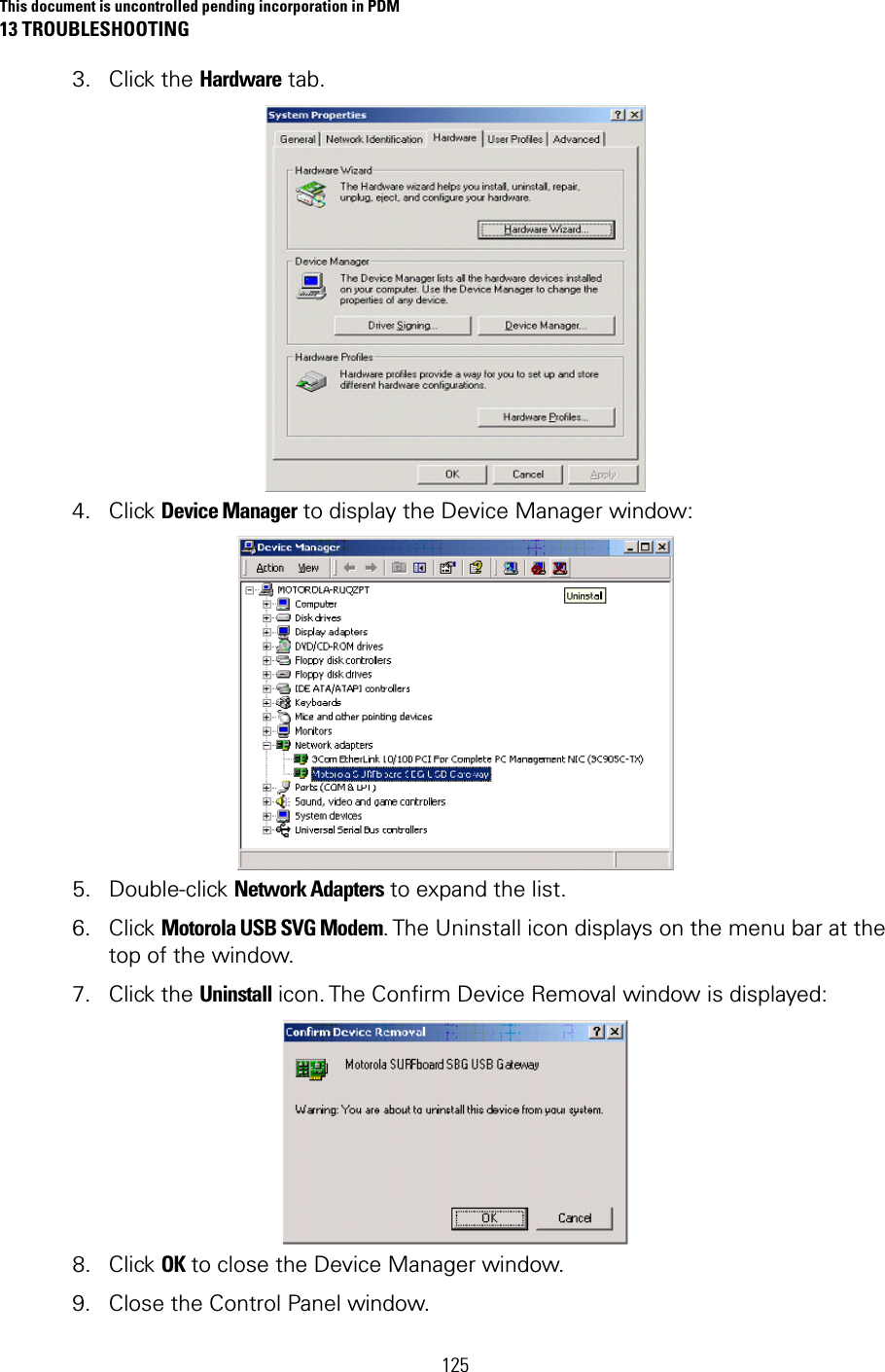 This document is uncontrolled pending incorporation in PDM 13 TROUBLESHOOTING  125 3. Click the Hardware tab.   4. Click Device Manager to display the Device Manager window:   5. Double-click Network Adapters to expand the list.  6. Click Motorola USB SVG Modem. The Uninstall icon displays on the menu bar at the top of the window.  7. Click the Uninstall icon. The Confirm Device Removal window is displayed:   8. Click OK to close the Device Manager window. 9. Close the Control Panel window. 