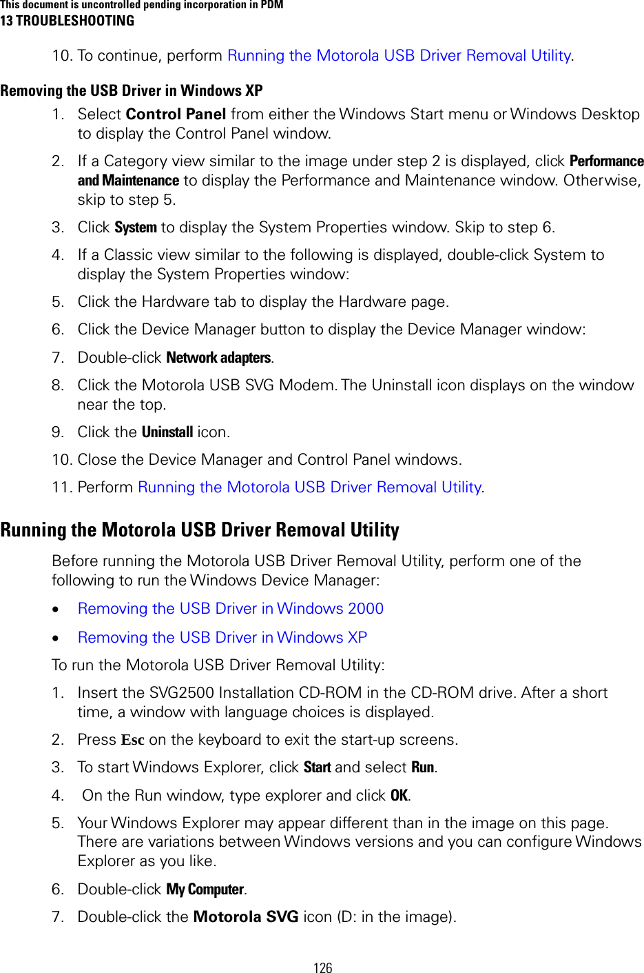 This document is uncontrolled pending incorporation in PDM 13 TROUBLESHOOTING 126 10. To continue, perform Running the Motorola USB Driver Removal Utility. Removing the USB Driver in Windows XP  1. Select Control Panel from either the Windows Start menu or Windows Desktop to display the Control Panel window. 2. If a Category view similar to the image under step 2 is displayed, click Performance and Maintenance to display the Performance and Maintenance window. Otherwise, skip to step 5.  3. Click System to display the System Properties window. Skip to step 6.  4. If a Classic view similar to the following is displayed, double-click System to display the System Properties window:  5. Click the Hardware tab to display the Hardware page.  6. Click the Device Manager button to display the Device Manager window:  7. Double-click Network adapters.  8. Click the Motorola USB SVG Modem. The Uninstall icon displays on the window near the top.  9. Click the Uninstall icon.  10. Close the Device Manager and Control Panel windows.  11. Perform Running the Motorola USB Driver Removal Utility.  Running the Motorola USB Driver Removal Utility  Before running the Motorola USB Driver Removal Utility, perform one of the following to run the Windows Device Manager:  • Removing the USB Driver in Windows 2000  • Removing the USB Driver in Windows XP  To run the Motorola USB Driver Removal Utility: 1. Insert the SVG2500 Installation CD-ROM in the CD-ROM drive. After a short time, a window with language choices is displayed.  2. Press Esc on the keyboard to exit the start-up screens. 3. To start Windows Explorer, click Start and select Run. 4.  On the Run window, type explorer and click OK.  5. Your Windows Explorer may appear different than in the image on this page. There are variations between Windows versions and you can configure Windows Explorer as you like.  6. Double-click My Computer. 7. Double-click the Motorola SVG icon (D: in the image). 