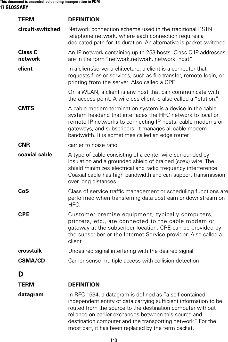 This document is uncontrolled pending incorporation in PDM 17 GLOSSARY 140 TERM DEFINITION circuit-switched  Network connection scheme used in the traditional PSTN telephone network, where each connection requires a dedicated path for its duration. An alternative is packet-switched. Class C network An IP network containing up to 253 hosts. Class C IP addresses are in the form “network.network. network. host.” client  In a client/server architecture, a client is a computer that requests files or services, such as file transfer, remote login, or printing from the server. Also called a CPE. On a WLAN, a client is any host that can communicate with the access point. A wireless client is also called a “station.” CMTS  A cable modem termination system is a device in the cable system headend that interfaces the HFC network to local or remote IP networks to connecting IP hosts, cable modems or gateways, and subscribers. It manages all cable modem bandwidth. It is sometimes called an edge router CNR  carrier to noise ratio coaxial cable  A type of cable consisting of a center wire surrounded by insulation and a grounded shield of braided (coax) wire. The shield minimizes electrical and radio frequency interference. Coaxial cable has high bandwidth and can support transmission over long distances. CoS  Class of service traffic management or scheduling functions are performed when transferring data upstream or downstream on HFC. CPE  Customer premise equipment, typically computers, printers, etc., are connected to the cable modem or gateway at the subscriber location. CPE can be provided by the subscriber or the Internet Service provider. Also called a client. crosstalk  Undesired signal interfering with the desired signal. CSMA/CD  Carrier sense multiple access with collision detection D TERM DEFINITION datagram  In RFC 1594, a datagram is defined as “a self-contained, independent entity of data carrying sufficient information to be routed from the source to the destination computer without reliance on earlier exchanges between this source and destination computer and the transporting network.” For the most part, it has been replaced by the term packet. 