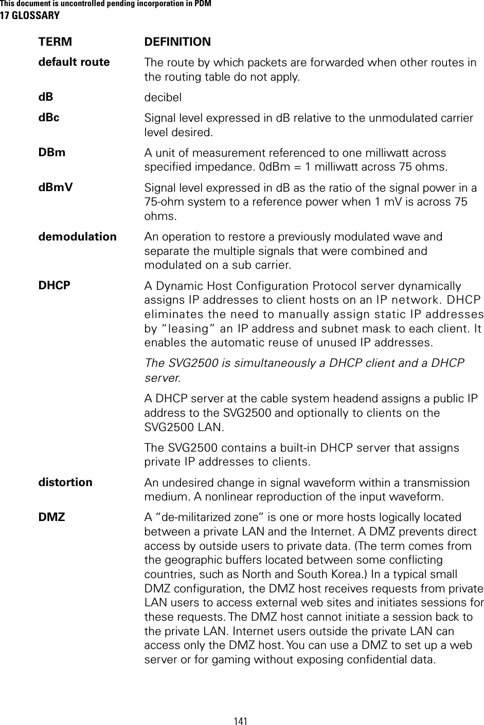 This document is uncontrolled pending incorporation in PDM 17 GLOSSARY  141 TERM DEFINITION default route  The route by which packets are forwarded when other routes in the routing table do not apply. dB  decibel dBc  Signal level expressed in dB relative to the unmodulated carrier level desired. DBm  A unit of measurement referenced to one milliwatt across specified impedance. 0dBm = 1 milliwatt across 75 ohms. dBmV  Signal level expressed in dB as the ratio of the signal power in a 75-ohm system to a reference power when 1 mV is across 75 ohms. demodulation  An operation to restore a previously modulated wave and separate the multiple signals that were combined and modulated on a sub carrier. DHCP  A Dynamic Host Configuration Protocol server dynamically assigns IP addresses to client hosts on an IP network. DHCP eliminates the need to manually assign static IP addresses by “leasing” an IP address and subnet mask to each client. It enables the automatic reuse of unused IP addresses. The SVG2500 is simultaneously a DHCP client and a DHCP server. A DHCP server at the cable system headend assigns a public IP address to the SVG2500 and optionally to clients on the SVG2500 LAN. The SVG2500 contains a built-in DHCP server that assigns private IP addresses to clients. distortion  An undesired change in signal waveform within a transmission medium. A nonlinear reproduction of the input waveform. DMZ  A “de-militarized zone” is one or more hosts logically located between a private LAN and the Internet. A DMZ prevents direct access by outside users to private data. (The term comes from the geographic buffers located between some conflicting countries, such as North and South Korea.) In a typical small DMZ configuration, the DMZ host receives requests from private LAN users to access external web sites and initiates sessions for these requests. The DMZ host cannot initiate a session back to the private LAN. Internet users outside the private LAN can access only the DMZ host. You can use a DMZ to set up a web server or for gaming without exposing confidential data. 