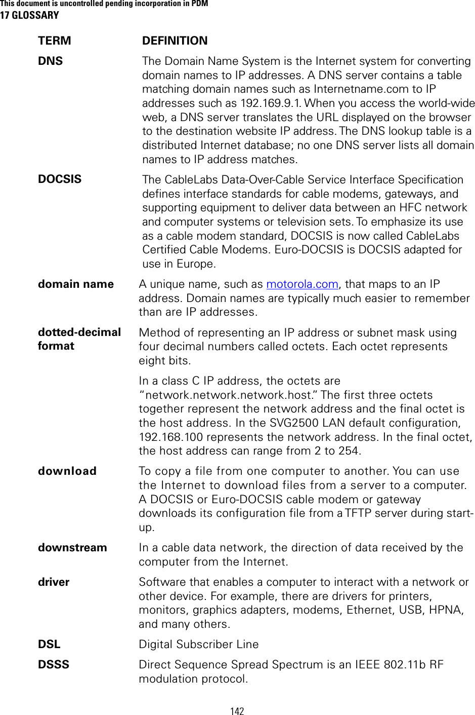This document is uncontrolled pending incorporation in PDM 17 GLOSSARY 142 TERM DEFINITION DNS  The Domain Name System is the Internet system for converting domain names to IP addresses. A DNS server contains a table matching domain names such as Internetname.com to IP addresses such as 192.169.9.1. When you access the world-wide web, a DNS server translates the URL displayed on the browser to the destination website IP address. The DNS lookup table is a distributed Internet database; no one DNS server lists all domain names to IP address matches. DOCSIS  The CableLabs Data-Over-Cable Service Interface Specification defines interface standards for cable modems, gateways, and supporting equipment to deliver data between an HFC network and computer systems or television sets. To emphasize its use as a cable modem standard, DOCSIS is now called CableLabs Certified Cable Modems. Euro-DOCSIS is DOCSIS adapted for use in Europe. domain name  A unique name, such as motorola.com, that maps to an IP address. Domain names are typically much easier to remember than are IP addresses. dotted-decimal format Method of representing an IP address or subnet mask using four decimal numbers called octets. Each octet represents eight bits. In a class C IP address, the octets are “network.network.network.host.” The first three octets together represent the network address and the final octet is the host address. In the SVG2500 LAN default configuration, 192.168.100 represents the network address. In the final octet, the host address can range from 2 to 254. download  To copy a file from one computer to another. You can use the Internet to download files from a server to a computer. A DOCSIS or Euro-DOCSIS cable modem or gateway downloads its configuration file from a TFTP server during start-up. downstream  In a cable data network, the direction of data received by the computer from the Internet. driver  Software that enables a computer to interact with a network or other device. For example, there are drivers for printers, monitors, graphics adapters, modems, Ethernet, USB, HPNA, and many others. DSL  Digital Subscriber Line DSSS  Direct Sequence Spread Spectrum is an IEEE 802.11b RF modulation protocol. 