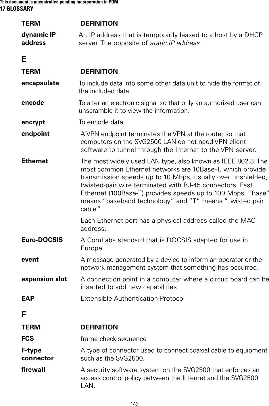 This document is uncontrolled pending incorporation in PDM 17 GLOSSARY  143 TERM DEFINITION dynamic IP address An IP address that is temporarily leased to a host by a DHCP server. The  opposite  of  static IP address. E TERM DEFINITION encapsulate  To include data into some other data unit to hide the format of the included data. encode  To alter an electronic signal so that only an authorized user can unscramble it to view the information. encrypt  To encode data. endpoint  A VPN endpoint terminates the VPN at the router so that computers on the SVG2500 LAN do not need VPN client software to tunnel through the Internet to the VPN server. Ethernet  The most widely used LAN type, also known as IEEE 802.3. The most common Ethernet networks are 10Base-T, which provide transmission speeds up to 10 Mbps, usually over unshielded, twisted-pair wire terminated with RJ-45 connectors. Fast Ethernet (100Base-T) provides speeds up to 100 Mbps. “Base” means “baseband technology” and “T” means “twisted pair cable.” Each Ethernet port has a physical address called the MAC address. Euro-DOCSIS  A ComLabs standard that is DOCSIS adapted for use in Europe. event  A message generated by a device to inform an operator or the network management system that something has occurred. expansion slot  A connection point in a computer where a circuit board can be inserted to add new capabilities. EAP  Extensible Authentication Protocol F TERM DEFINITION FCS  frame check sequence F-type connector A type of connector used to connect coaxial cable to equipment such as the SVG2500. firewall  A security software system on the SVG2500 that enforces an access control policy between the Internet and the SVG2500 LAN. 