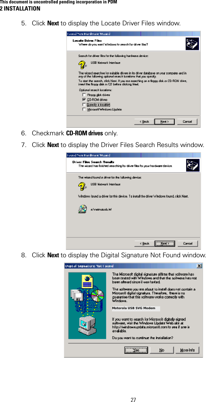 This document is uncontrolled pending incorporation in PDM 2 INSTALLATION  27 5. Click Next to display the Locate Driver Files window.   6. Checkmark CD-ROM drives only.  7. Click Next to display the Driver Files Search Results window.   8. Click Next to display the Digital Signature Not Found window.   Motorola USB SVG Modem 