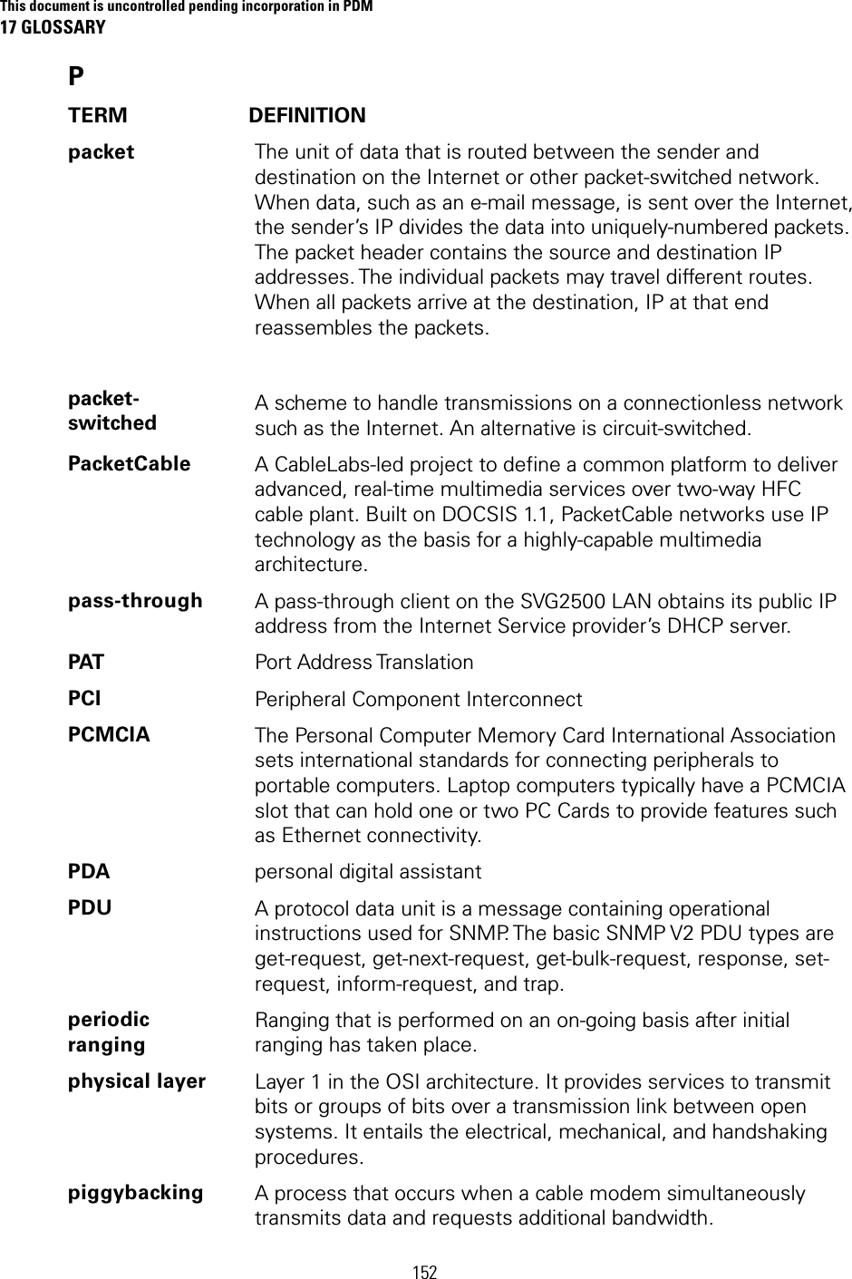 This document is uncontrolled pending incorporation in PDM 17 GLOSSARY 152 P TERM DEFINITION packet          packet-switched The unit of data that is routed between the sender and destination on the Internet or other packet-switched network. When data, such as an e-mail message, is sent over the Internet, the sender’s IP divides the data into uniquely-numbered packets. The packet header contains the source and destination IP addresses. The individual packets may travel different routes. When all packets arrive at the destination, IP at that end reassembles the packets.    A scheme to handle transmissions on a connectionless network such as the Internet. An alternative is circuit-switched. PacketCable  A CableLabs-led project to define a common platform to deliver advanced, real-time multimedia services over two-way HFC cable plant. Built on DOCSIS 1.1, PacketCable networks use IP technology as the basis for a highly-capable multimedia architecture. pass-through  A pass-through client on the SVG2500 LAN obtains its public IP address from the Internet Service provider’s DHCP server. PAT  Port Address Translation PCI  Peripheral Component Interconnect PCMCIA  The Personal Computer Memory Card International Association sets international standards for connecting peripherals to portable computers. Laptop computers typically have a PCMCIA slot that can hold one or two PC Cards to provide features such as Ethernet connectivity. PDA  personal digital assistant PDU  A protocol data unit is a message containing operational instructions used for SNMP. The basic SNMP V2 PDU types are get-request, get-next-request, get-bulk-request, response, set-request, inform-request, and trap. periodic ranging Ranging that is performed on an on-going basis after initial ranging has taken place. physical layer  Layer 1 in the OSI architecture. It provides services to transmit bits or groups of bits over a transmission link between open systems. It entails the electrical, mechanical, and handshaking procedures. piggybacking  A process that occurs when a cable modem simultaneously transmits data and requests additional bandwidth. 